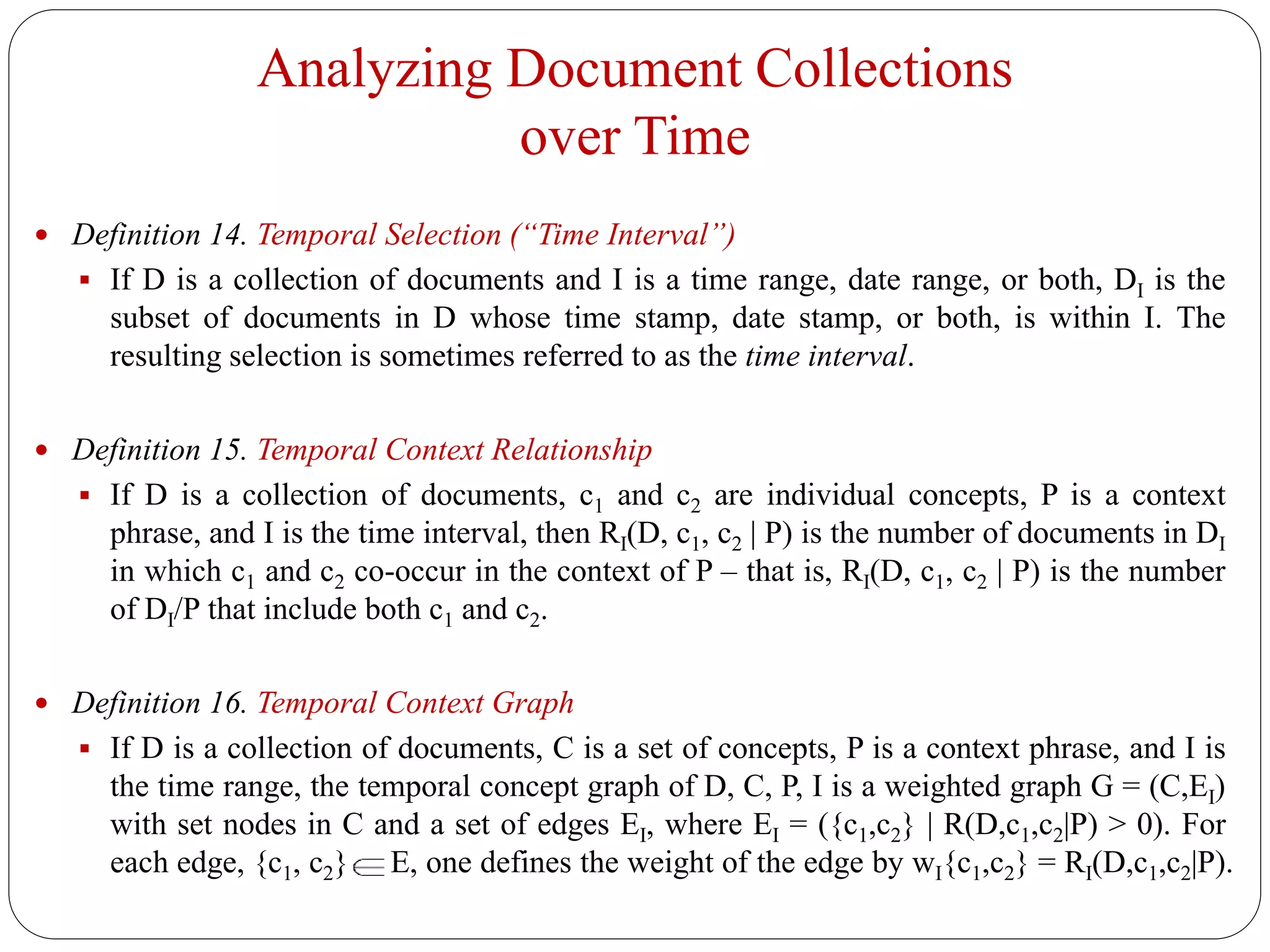 Analyzing Document Collections
over Time
 Definition 14. Temporal Selection (“Time Interval”)
 If D is a collection of documents and I is a time range, date range, or both, DI is the
subset of documents in D whose time stamp, date stamp, or both, is within I. The
resulting selection is sometimes referred to as the time interval.
 Definition 15. Temporal Context Relationship
 If D is a collection of documents, c1 and c2 are individual concepts, P is a context
phrase, and I is the time interval, then RI(D, c1, c2 | P) is the number of documents in DI
in which c1 and c2 co-occur in the context of P – that is, RI(D, c1, c2 | P) is the number
of DI/P that include both c1 and c2.
 Definition 16. Temporal Context Graph
 If D is a collection of documents, C is a set of concepts, P is a context phrase, and I is
the time range, the temporal concept graph of D, C, P, I is a weighted graph G = (C,EI)
with set nodes in C and a set of edges EI, where EI = ({c1,c2} | R(D,c1,c2|P) > 0). For
each edge, {c1, c2} E, one defines the weight of the edge by wI{c1,c2} = RI(D,c1,c2|P).
 