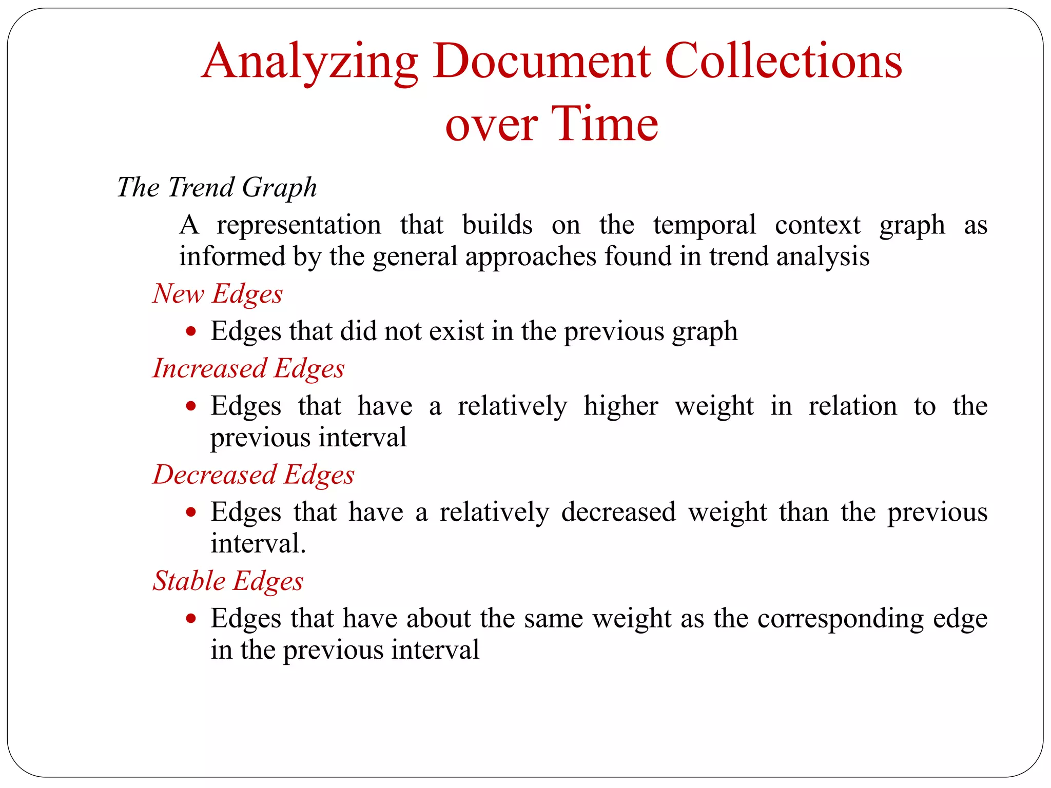 Analyzing Document Collections
over Time
The Trend Graph
A representation that builds on the temporal context graph as
informed by the general approaches found in trend analysis
New Edges
 Edges that did not exist in the previous graph
Increased Edges
 Edges that have a relatively higher weight in relation to the
previous interval
Decreased Edges
 Edges that have a relatively decreased weight than the previous
interval.
Stable Edges
 Edges that have about the same weight as the corresponding edge
in the previous interval
 