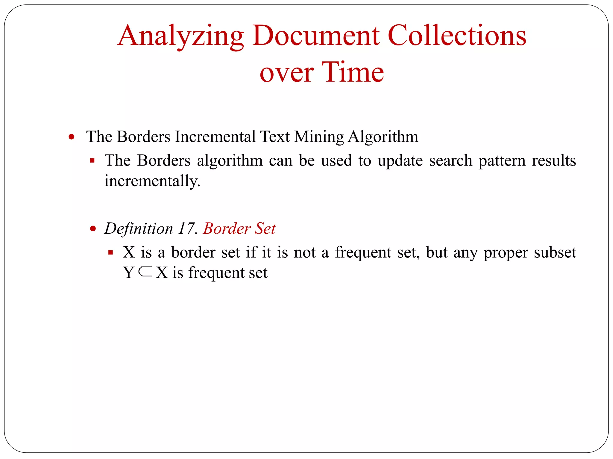 Analyzing Document Collections
over Time
 The Borders Incremental Text Mining Algorithm
 The Borders algorithm can be used to update search pattern results
incrementally.
 Definition 17. Border Set
 X is a border set if it is not a frequent set, but any proper subset
Y X is frequent set
 