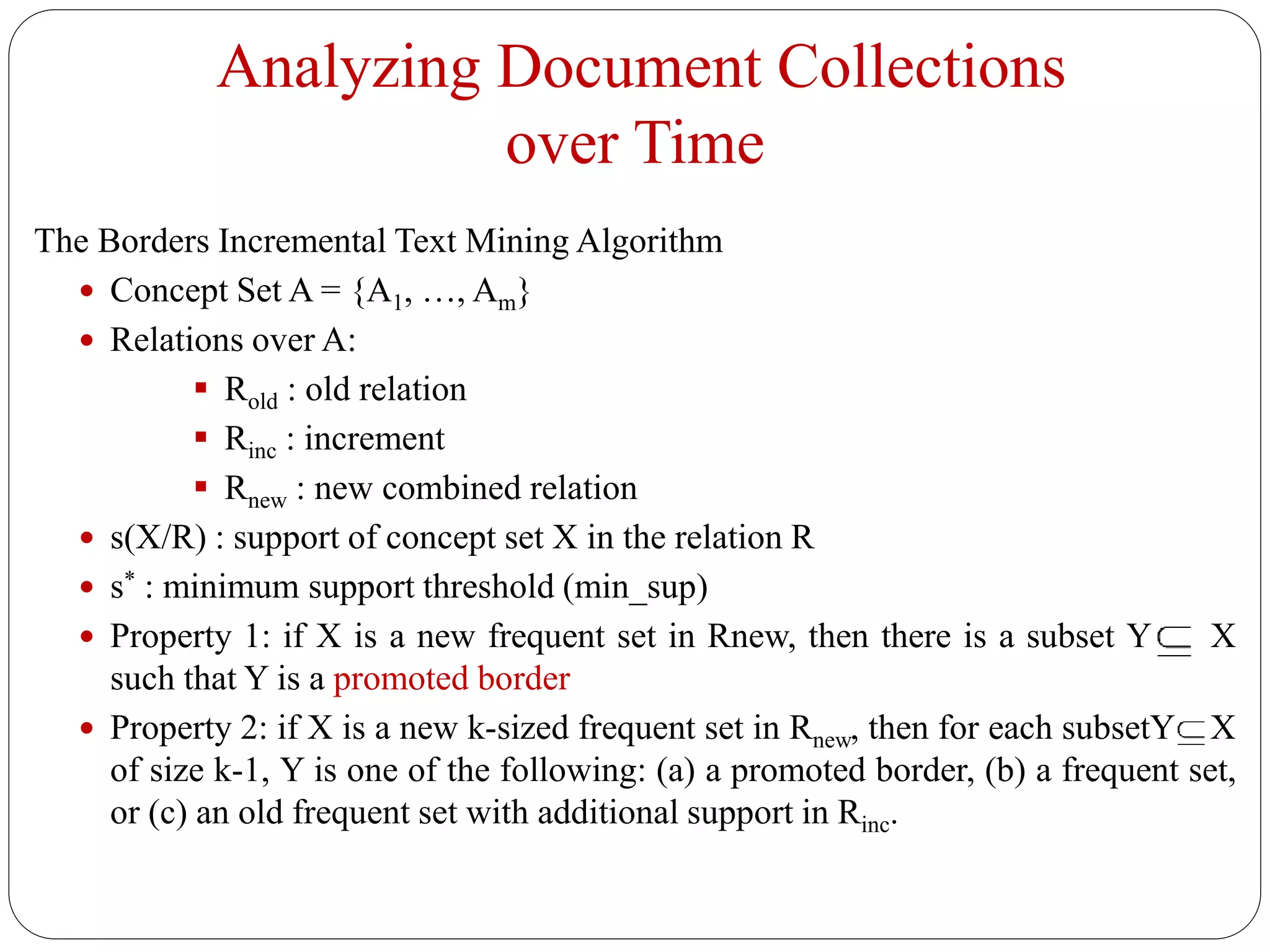 Analyzing Document Collections
over Time
The Borders Incremental Text Mining Algorithm
 Concept Set A = {A1, …, Am}
 Relations over A:
 Rold : old relation
 Rinc : increment
 Rnew : new combined relation
 s(X/R) : support of concept set X in the relation R
 s* : minimum support threshold (min_sup)
 Property 1: if X is a new frequent set in Rnew, then there is a subset Y X
such that Y is a promoted border
 Property 2: if X is a new k-sized frequent set in Rnew, then for each subsetY X
of size k-1, Y is one of the following: (a) a promoted border, (b) a frequent set,
or (c) an old frequent set with additional support in Rinc.
 