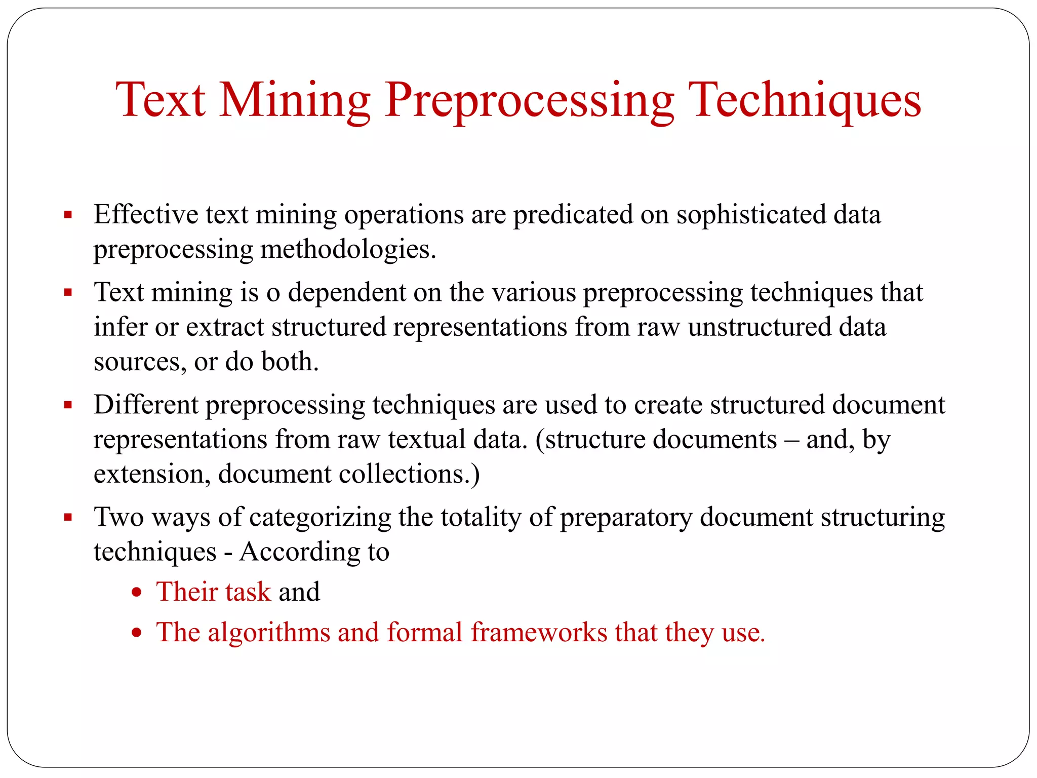Text Mining Preprocessing Techniques
 Effective text mining operations are predicated on sophisticated data
preprocessing methodologies.
 Text mining is o dependent on the various preprocessing techniques that
infer or extract structured representations from raw unstructured data
sources, or do both.
 Different preprocessing techniques are used to create structured document
representations from raw textual data. (structure documents – and, by
extension, document collections.)
 Two ways of categorizing the totality of preparatory document structuring
techniques - According to
 Their task and
 The algorithms and formal frameworks that they use.
 