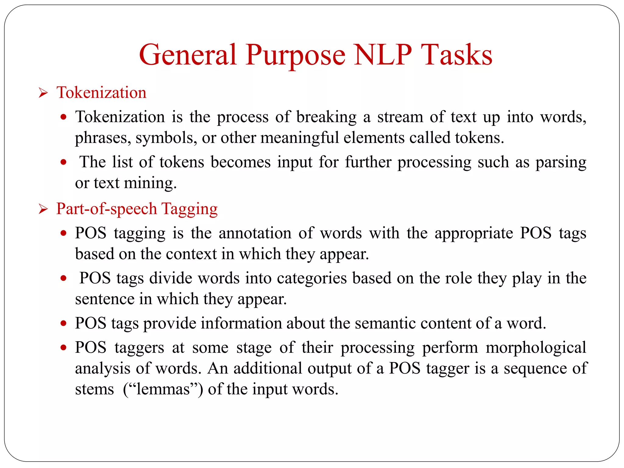 General Purpose NLP Tasks
 Tokenization
 Tokenization is the process of breaking a stream of text up into words,
phrases, symbols, or other meaningful elements called tokens.
 The list of tokens becomes input for further processing such as parsing
or text mining.
 Part-of-speech Tagging
 POS tagging is the annotation of words with the appropriate POS tags
based on the context in which they appear.
 POS tags divide words into categories based on the role they play in the
sentence in which they appear.
 POS tags provide information about the semantic content of a word.
 POS taggers at some stage of their processing perform morphological
analysis of words. An additional output of a POS tagger is a sequence of
stems (“lemmas”) of the input words.
 