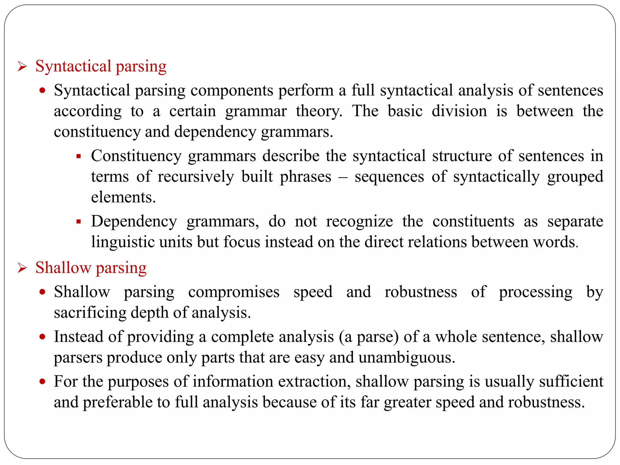  Syntactical parsing
 Syntactical parsing components perform a full syntactical analysis of sentences
according to a certain grammar theory. The basic division is between the
constituency and dependency grammars.
 Constituency grammars describe the syntactical structure of sentences in
terms of recursively built phrases – sequences of syntactically grouped
elements.
 Dependency grammars, do not recognize the constituents as separate
linguistic units but focus instead on the direct relations between words.
 Shallow parsing
 Shallow parsing compromises speed and robustness of processing by
sacrificing depth of analysis.
 Instead of providing a complete analysis (a parse) of a whole sentence, shallow
parsers produce only parts that are easy and unambiguous.
 For the purposes of information extraction, shallow parsing is usually sufficient
and preferable to full analysis because of its far greater speed and robustness.
 