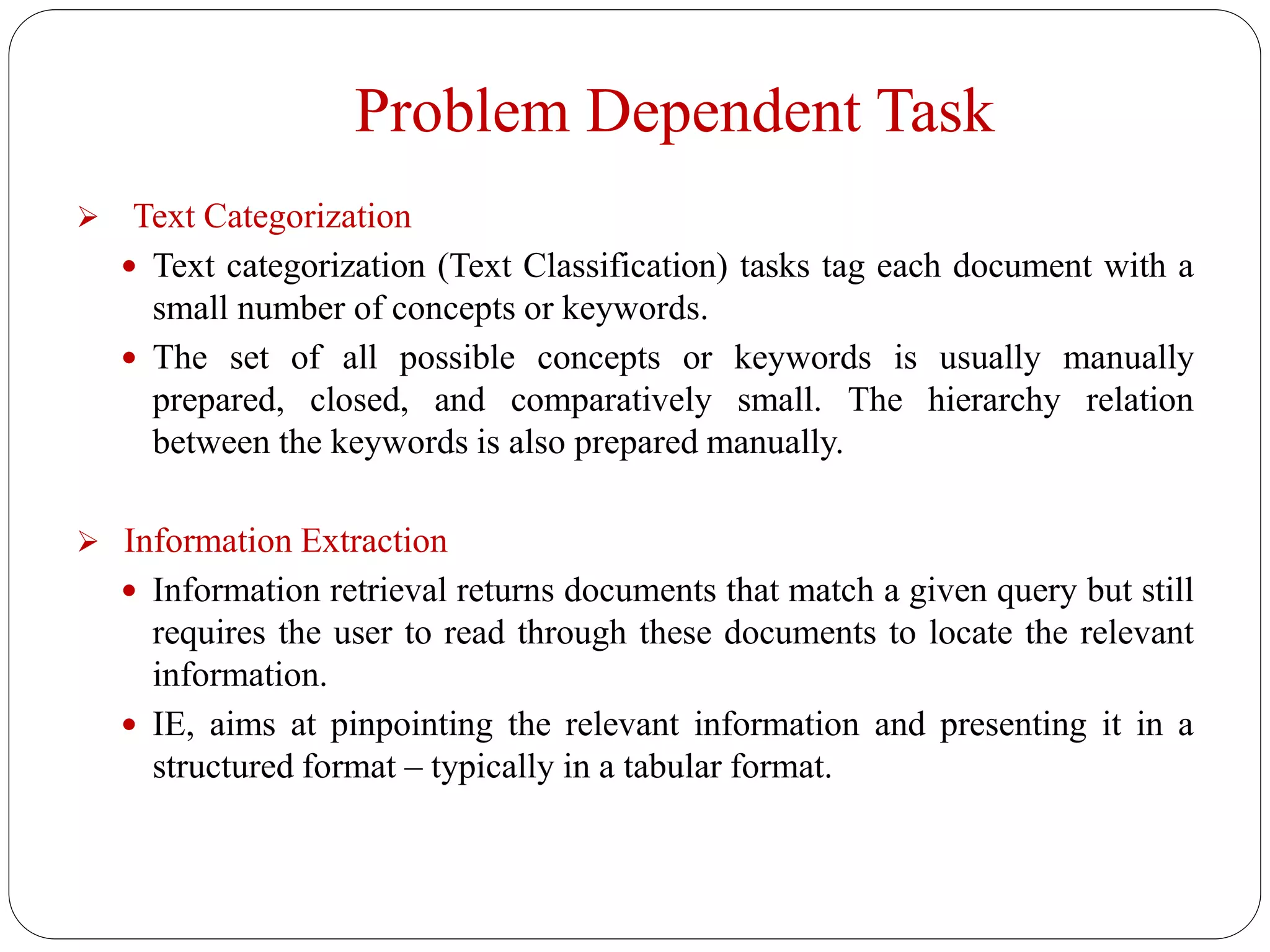 Problem Dependent Task
 Text Categorization
 Text categorization (Text Classification) tasks tag each document with a
small number of concepts or keywords.
 The set of all possible concepts or keywords is usually manually
prepared, closed, and comparatively small. The hierarchy relation
between the keywords is also prepared manually.
 Information Extraction
 Information retrieval returns documents that match a given query but still
requires the user to read through these documents to locate the relevant
information.
 IE, aims at pinpointing the relevant information and presenting it in a
structured format – typically in a tabular format.
 