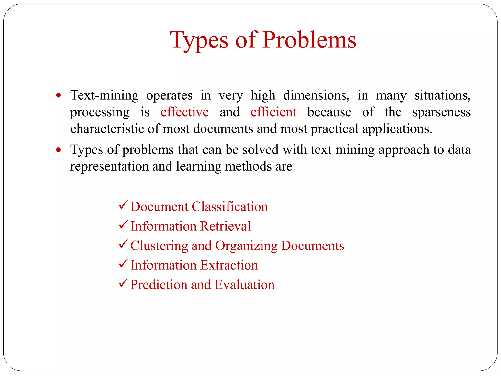 Types of Problems
 Text-mining operates in very high dimensions, in many situations,
processing is effective and efficient because of the sparseness
characteristic of most documents and most practical applications.
 Types of problems that can be solved with text mining approach to data
representation and learning methods are
Document Classification
Information Retrieval
Clustering and Organizing Documents
Information Extraction
Prediction and Evaluation
 