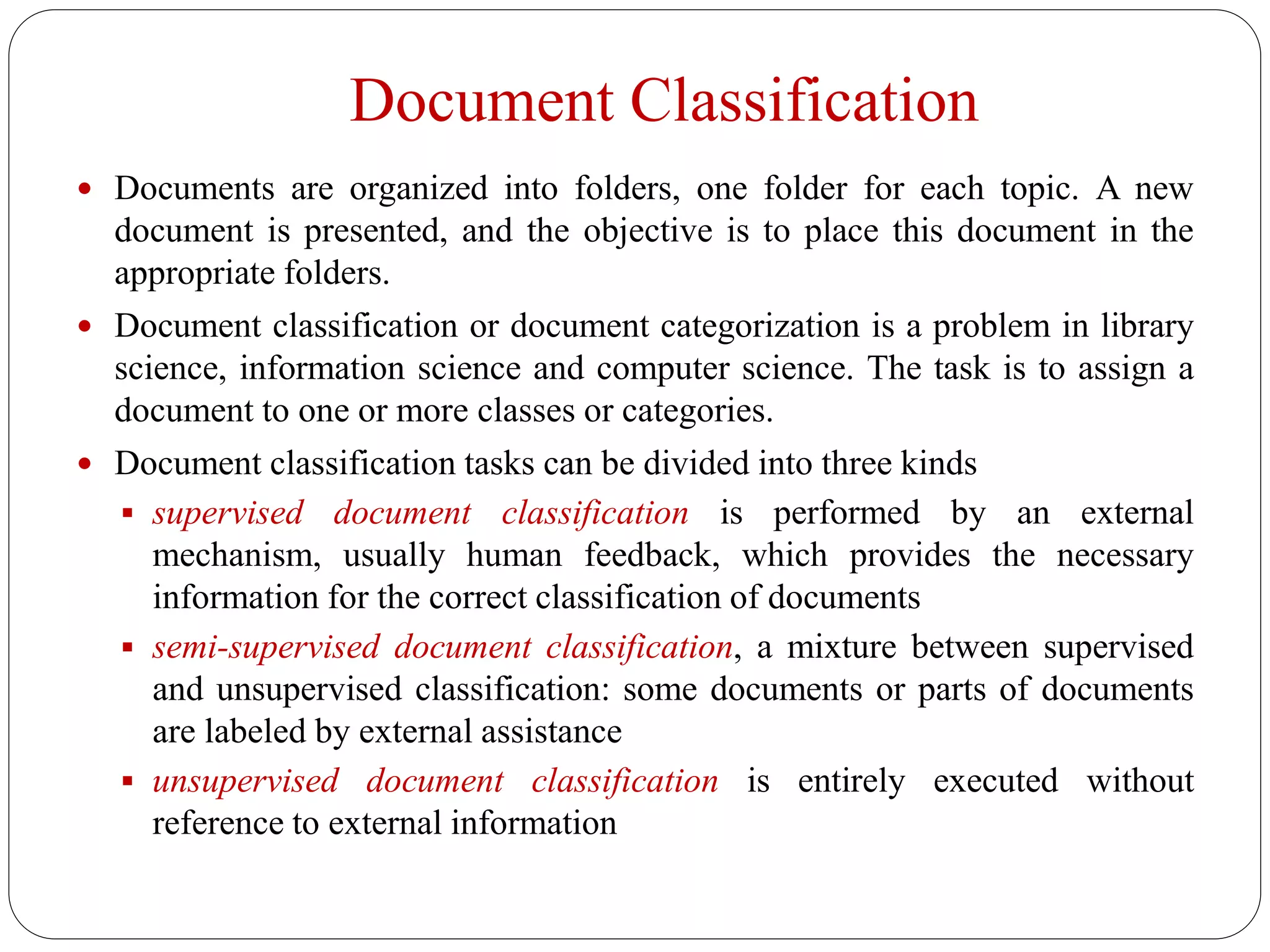 Document Classification
 Documents are organized into folders, one folder for each topic. A new
document is presented, and the objective is to place this document in the
appropriate folders.
 Document classification or document categorization is a problem in library
science, information science and computer science. The task is to assign a
document to one or more classes or categories.
 Document classification tasks can be divided into three kinds
 supervised document classification is performed by an external
mechanism, usually human feedback, which provides the necessary
information for the correct classification of documents
 semi-supervised document classification, a mixture between supervised
and unsupervised classification: some documents or parts of documents
are labeled by external assistance
 unsupervised document classification is entirely executed without
reference to external information
 
