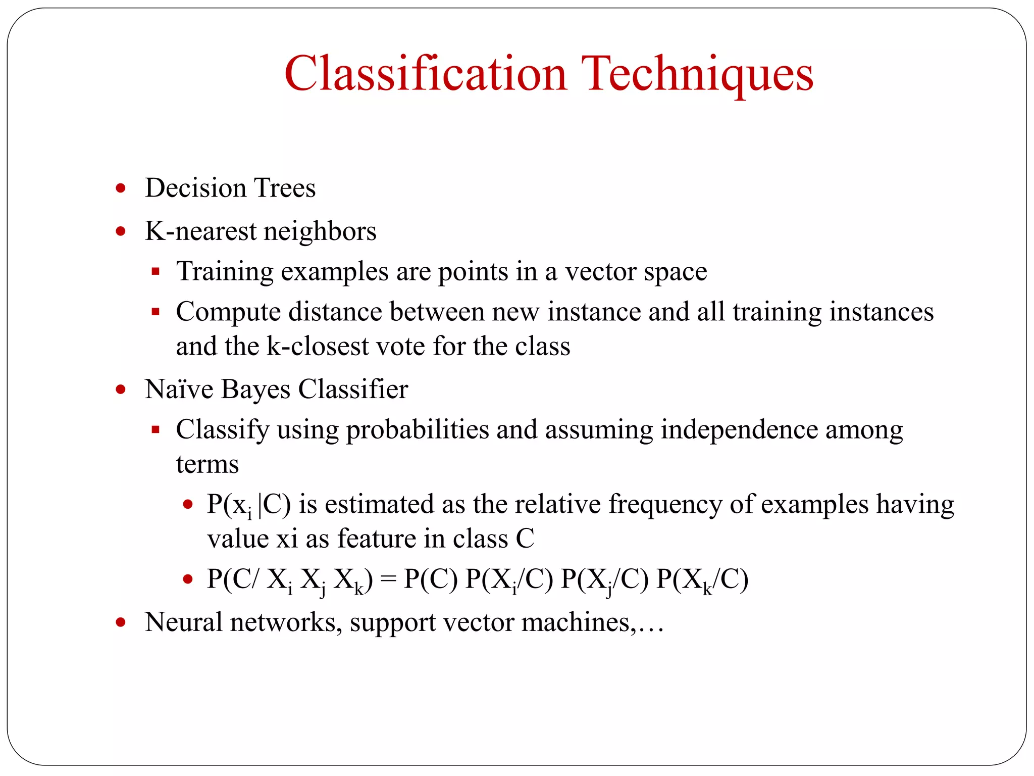 Classification Techniques
 Decision Trees
 K-nearest neighbors
 Training examples are points in a vector space
 Compute distance between new instance and all training instances
and the k-closest vote for the class
 Naïve Bayes Classifier
 Classify using probabilities and assuming independence among
terms
 P(xi |C) is estimated as the relative frequency of examples having
value xi as feature in class C
 P(C/ Xi Xj Xk) = P(C) P(Xi/C) P(Xj/C) P(Xk/C)
 Neural networks, support vector machines,…
 
