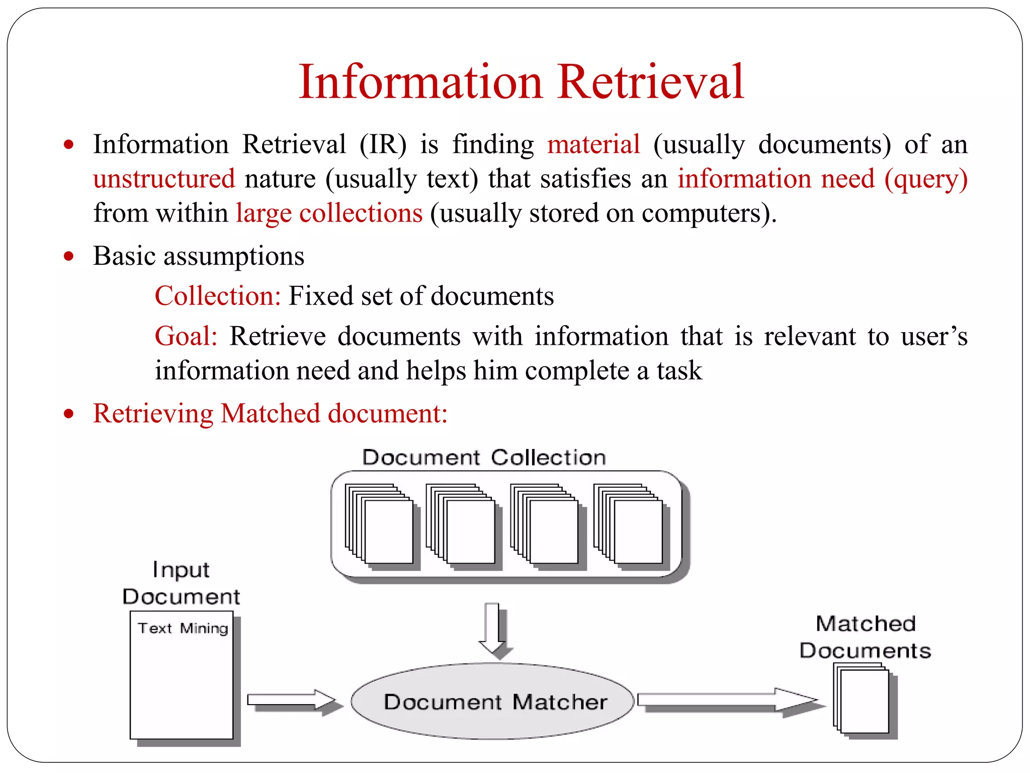 Information Retrieval
 Information Retrieval (IR) is finding material (usually documents) of an
unstructured nature (usually text) that satisfies an information need (query)
from within large collections (usually stored on computers).
 Basic assumptions
Collection: Fixed set of documents
Goal: Retrieve documents with information that is relevant to user’s
information need and helps him complete a task
 Retrieving Matched document:
 