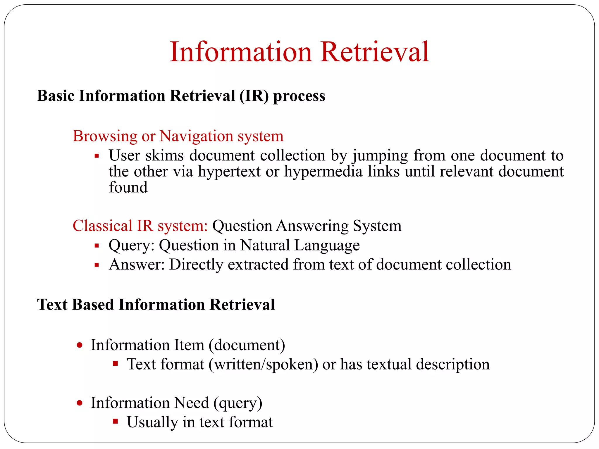Information Retrieval
Basic Information Retrieval (IR) process
Browsing or Navigation system
 User skims document collection by jumping from one document to
the other via hypertext or hypermedia links until relevant document
found
Classical IR system: Question Answering System
 Query: Question in Natural Language
 Answer: Directly extracted from text of document collection
Text Based Information Retrieval
 Information Item (document)
 Text format (written/spoken) or has textual description
 Information Need (query)
 Usually in text format
 
