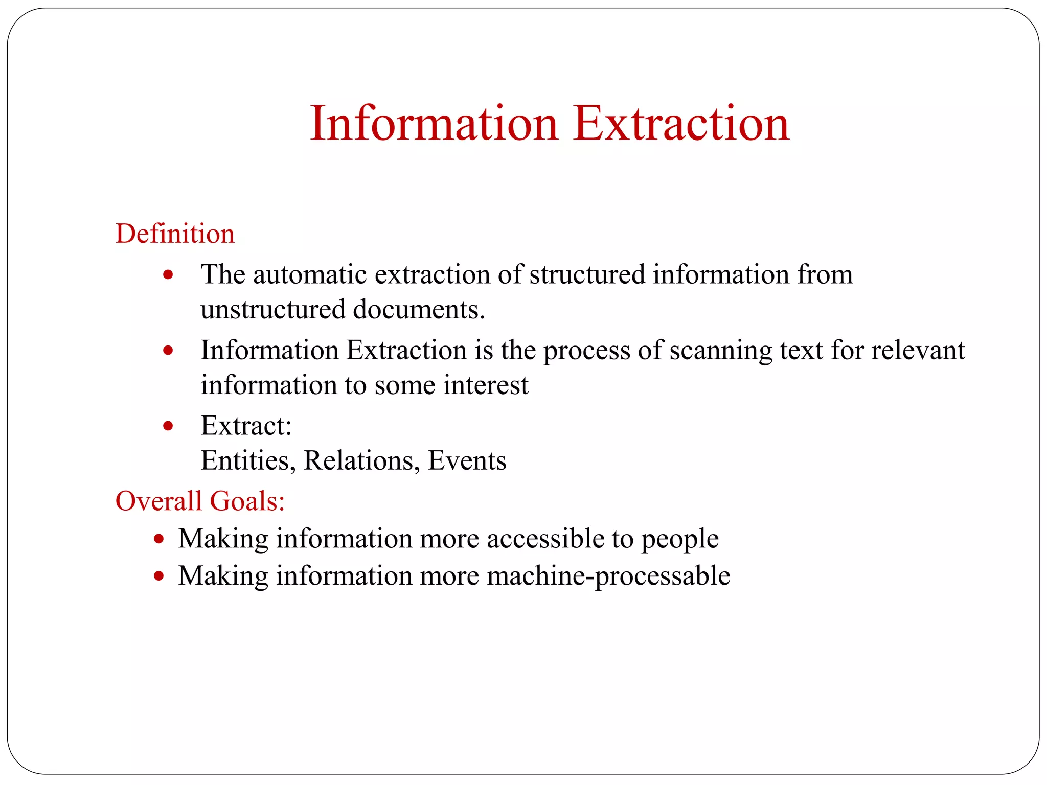 Information Extraction
Definition
 The automatic extraction of structured information from
unstructured documents.
 Information Extraction is the process of scanning text for relevant
information to some interest
 Extract:
Entities, Relations, Events
Overall Goals:
 Making information more accessible to people
 Making information more machine-processable
 
