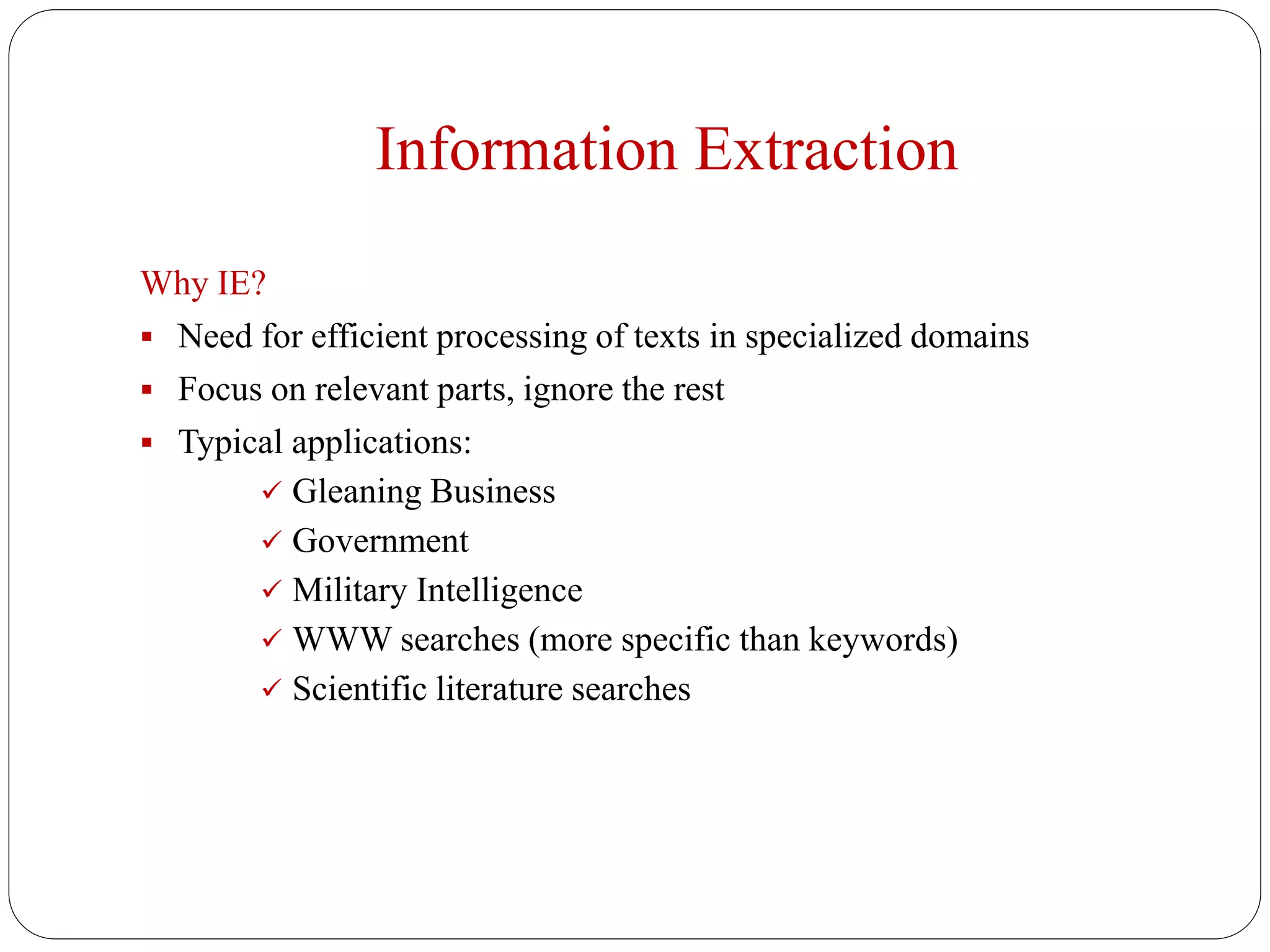 Information Extraction
Why IE?
 Need for efficient processing of texts in specialized domains
 Focus on relevant parts, ignore the rest
 Typical applications:
 Gleaning Business
 Government
 Military Intelligence
 WWW searches (more specific than keywords)
 Scientific literature searches
 