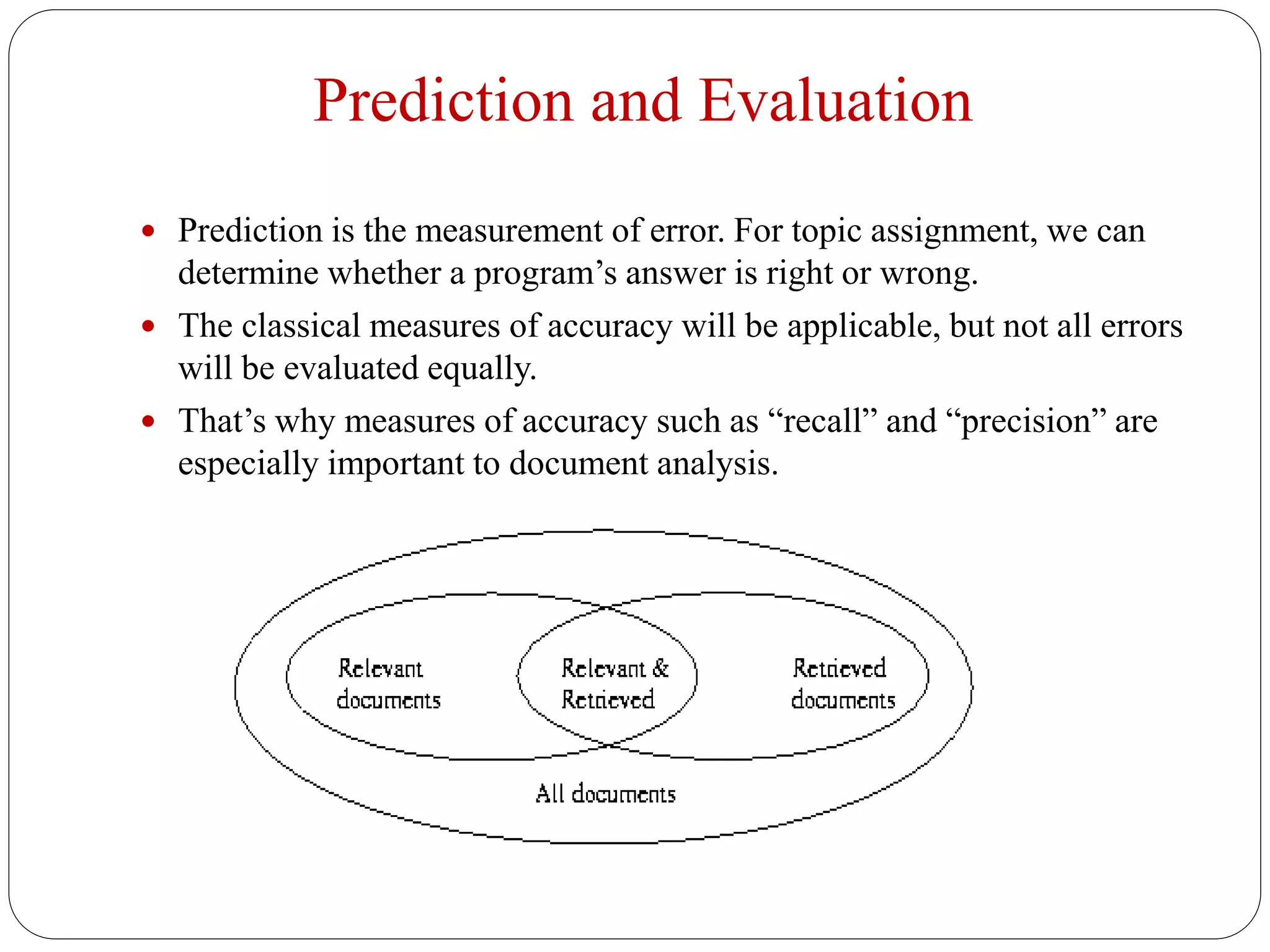 Prediction and Evaluation
 Prediction is the measurement of error. For topic assignment, we can
determine whether a program’s answer is right or wrong.
 The classical measures of accuracy will be applicable, but not all errors
will be evaluated equally.
 That’s why measures of accuracy such as “recall” and “precision” are
especially important to document analysis.
 
