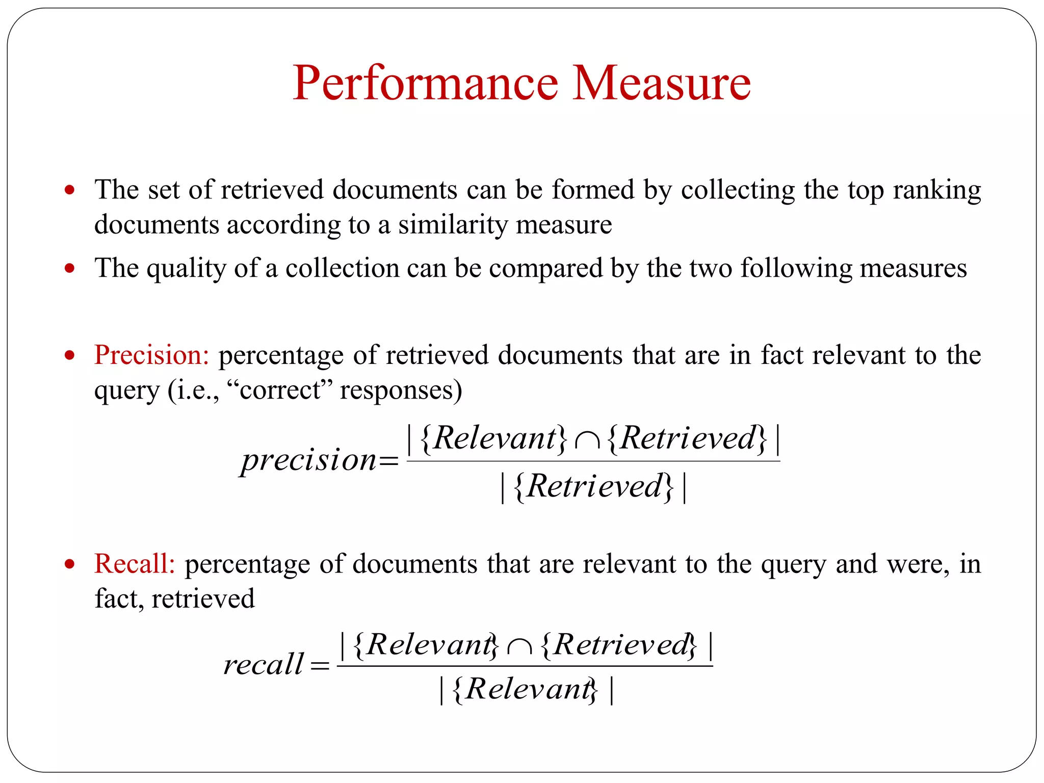 Performance Measure
 The set of retrieved documents can be formed by collecting the top ranking
documents according to a similarity measure
 The quality of a collection can be compared by the two following measures
 Precision: percentage of retrieved documents that are in fact relevant to the
query (i.e., “correct” responses)
 Recall: percentage of documents that are relevant to the query and were, in
fact, retrieved
|}{|
|}{}{|
Retrieved
RetrievedRelevant
precision


recall 
|{Relevant}{Retrieved} |
|{Relevant} |
 
