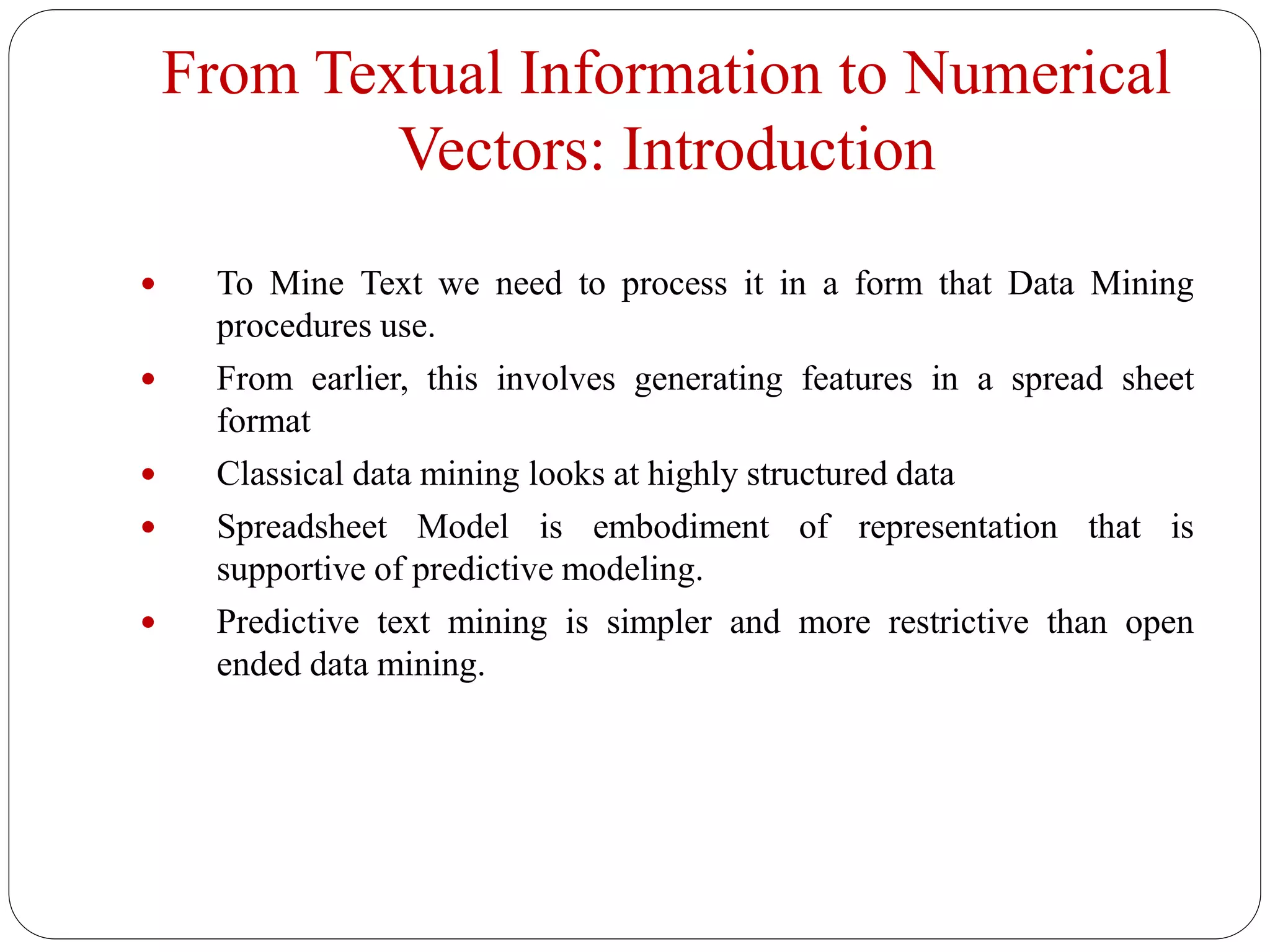 From Textual Information to Numerical
Vectors: Introduction
 To Mine Text we need to process it in a form that Data Mining
procedures use.
 From earlier, this involves generating features in a spread sheet
format
 Classical data mining looks at highly structured data
 Spreadsheet Model is embodiment of representation that is
supportive of predictive modeling.
 Predictive text mining is simpler and more restrictive than open
ended data mining.
 