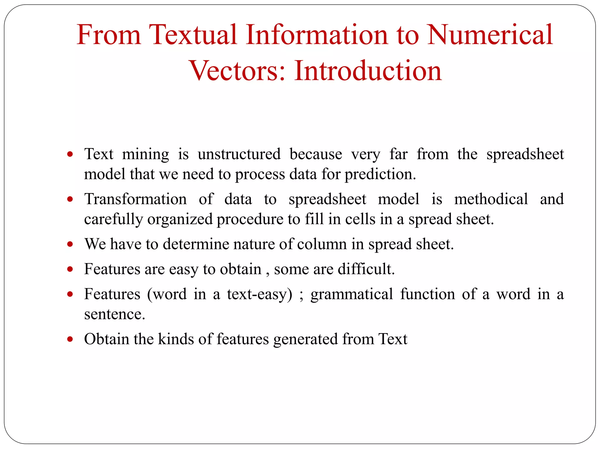 From Textual Information to Numerical
Vectors: Introduction
 Text mining is unstructured because very far from the spreadsheet
model that we need to process data for prediction.
 Transformation of data to spreadsheet model is methodical and
carefully organized procedure to fill in cells in a spread sheet.
 We have to determine nature of column in spread sheet.
 Features are easy to obtain , some are difficult.
 Features (word in a text-easy) ; grammatical function of a word in a
sentence.
 Obtain the kinds of features generated from Text
 