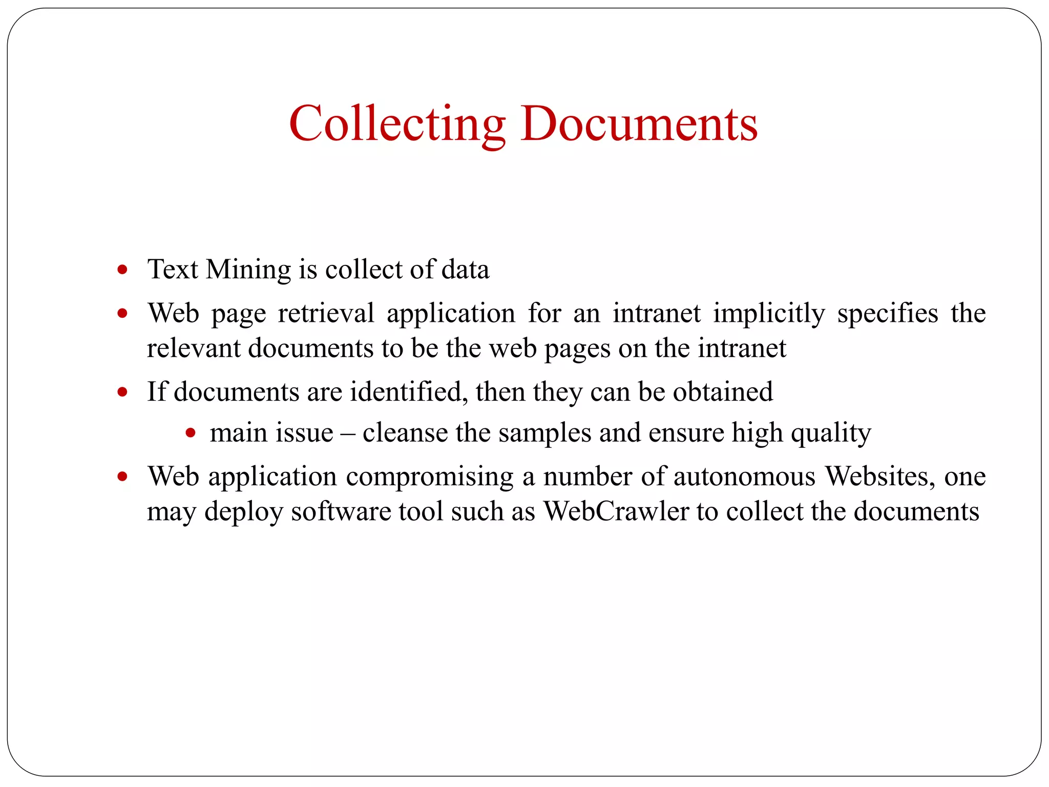 Collecting Documents
 Text Mining is collect of data
 Web page retrieval application for an intranet implicitly specifies the
relevant documents to be the web pages on the intranet
 If documents are identified, then they can be obtained
 main issue – cleanse the samples and ensure high quality
 Web application compromising a number of autonomous Websites, one
may deploy software tool such as WebCrawler to collect the documents
 