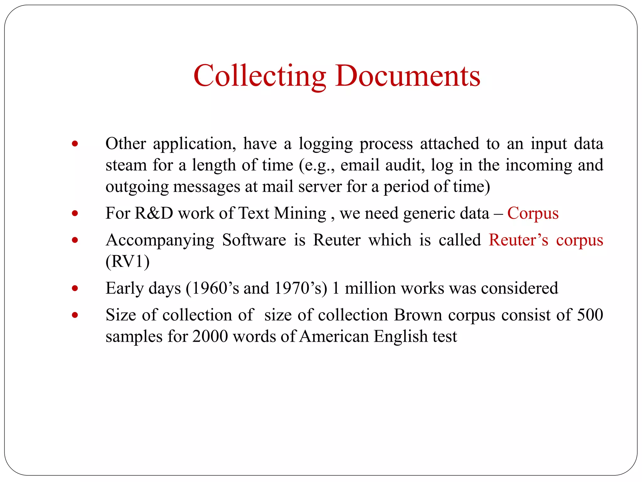 Collecting Documents
 Other application, have a logging process attached to an input data
steam for a length of time (e.g., email audit, log in the incoming and
outgoing messages at mail server for a period of time)
 For R&D work of Text Mining , we need generic data – Corpus
 Accompanying Software is Reuter which is called Reuter’s corpus
(RV1)
 Early days (1960’s and 1970’s) 1 million works was considered
 Size of collection of size of collection Brown corpus consist of 500
samples for 2000 words of American English test
 