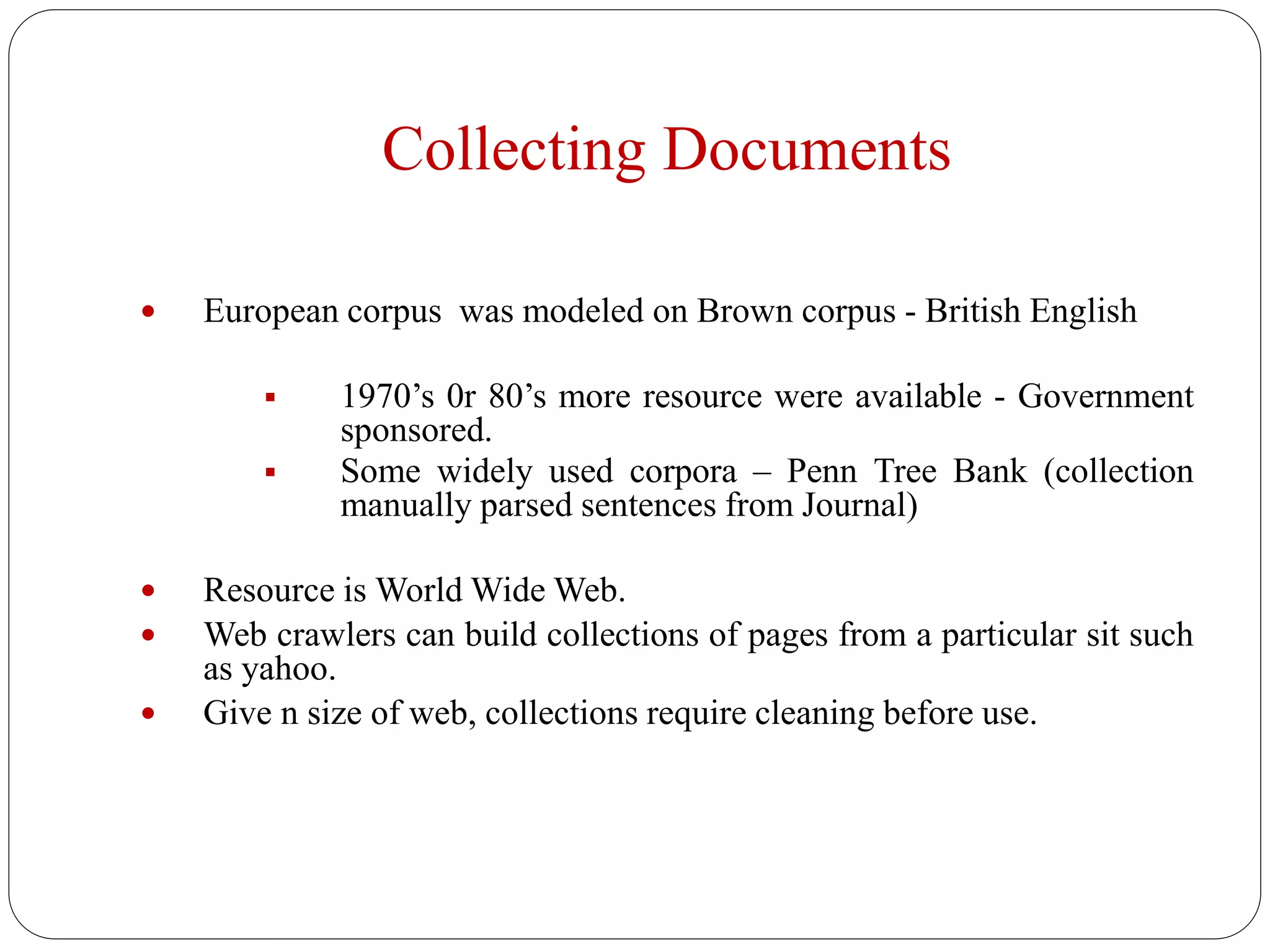 Collecting Documents
 European corpus was modeled on Brown corpus - British English
 1970’s 0r 80’s more resource were available - Government
sponsored.
 Some widely used corpora – Penn Tree Bank (collection
manually parsed sentences from Journal)
 Resource is World Wide Web.
 Web crawlers can build collections of pages from a particular sit such
as yahoo.
 Give n size of web, collections require cleaning before use.
 