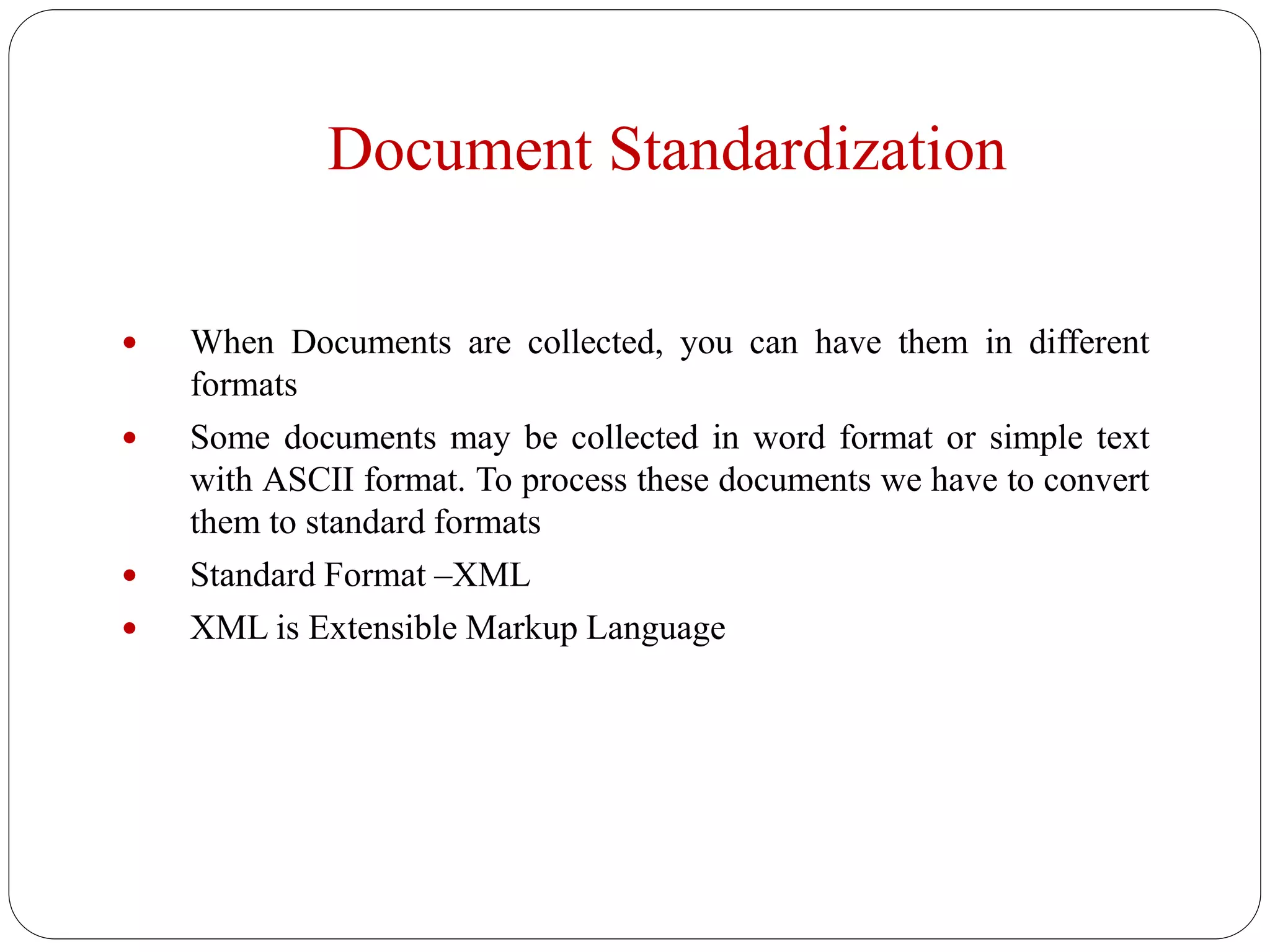 Document Standardization
 When Documents are collected, you can have them in different
formats
 Some documents may be collected in word format or simple text
with ASCII format. To process these documents we have to convert
them to standard formats
 Standard Format –XML
 XML is Extensible Markup Language
 