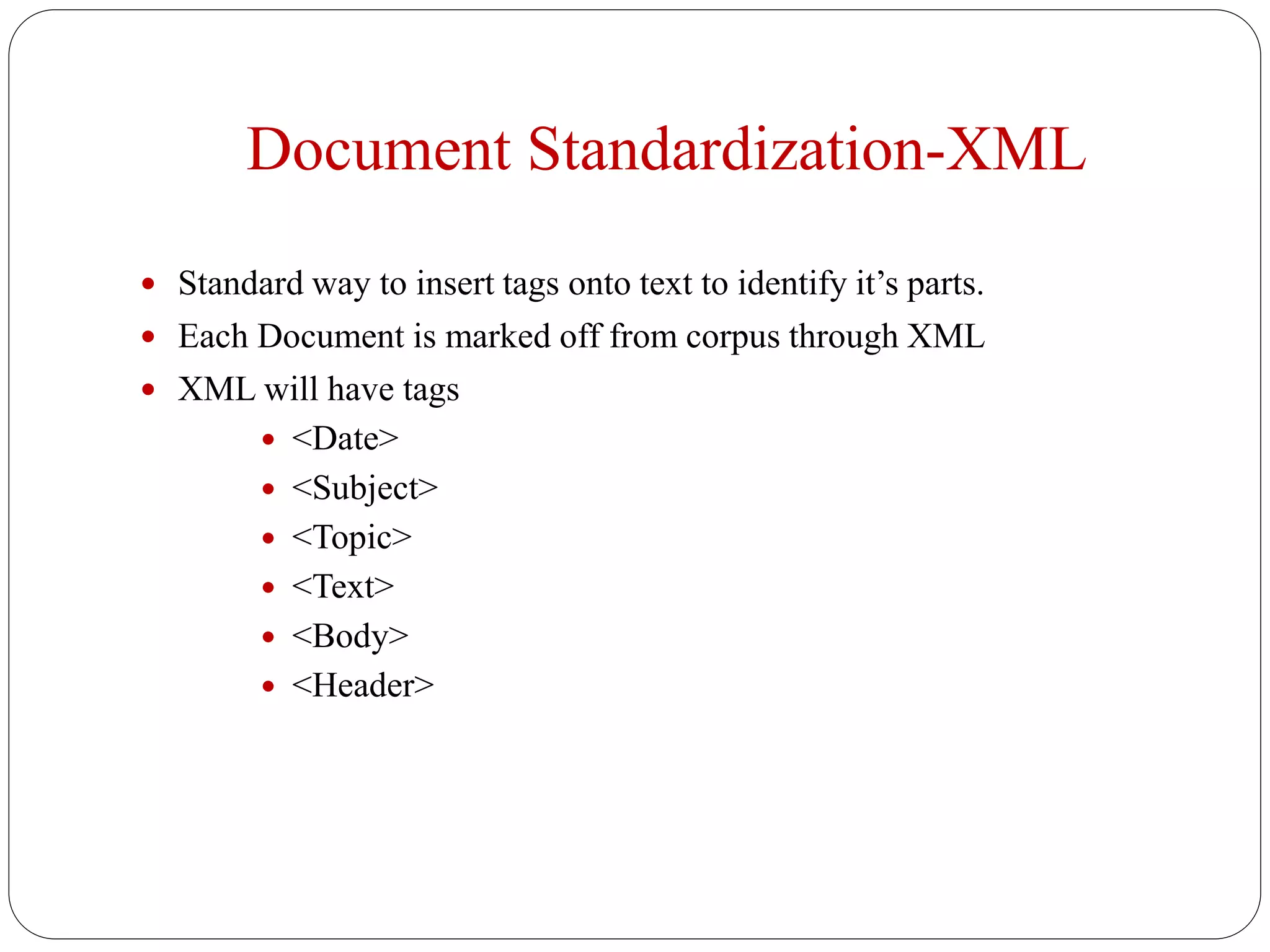 Document Standardization-XML
 Standard way to insert tags onto text to identify it’s parts.
 Each Document is marked off from corpus through XML
 XML will have tags
 <Date>
 <Subject>
 <Topic>
 <Text>
 <Body>
 <Header>
 