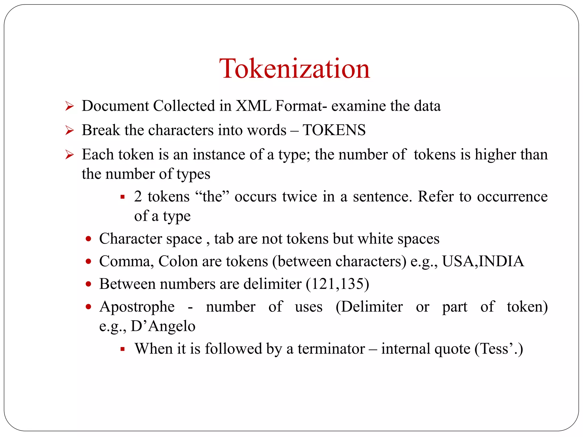 Tokenization
 Document Collected in XML Format- examine the data
 Break the characters into words – TOKENS
 Each token is an instance of a type; the number of tokens is higher than
the number of types
 2 tokens “the” occurs twice in a sentence. Refer to occurrence
of a type
 Character space , tab are not tokens but white spaces
 Comma, Colon are tokens (between characters) e.g., USA,INDIA
 Between numbers are delimiter (121,135)
 Apostrophe - number of uses (Delimiter or part of token)
e.g., D’Angelo
 When it is followed by a terminator – internal quote (Tess’.)
 
