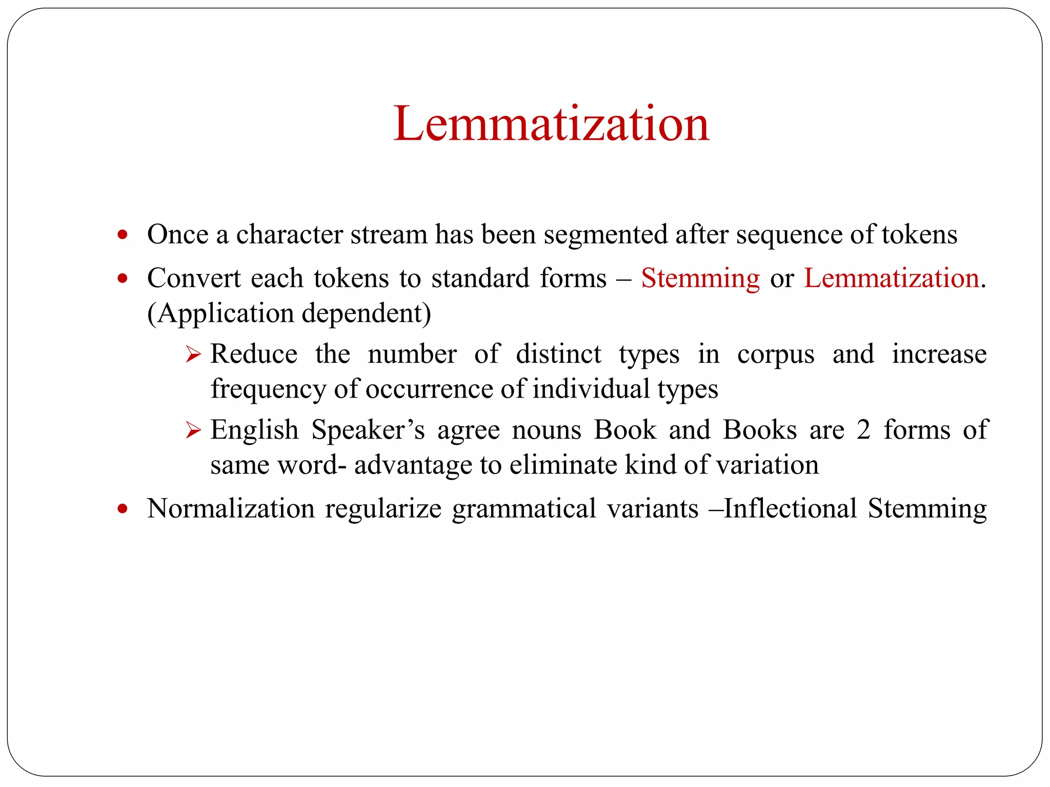 Lemmatization
 Once a character stream has been segmented after sequence of tokens
 Convert each tokens to standard forms – Stemming or Lemmatization.
(Application dependent)
 Reduce the number of distinct types in corpus and increase
frequency of occurrence of individual types
 English Speaker’s agree nouns Book and Books are 2 forms of
same word- advantage to eliminate kind of variation
 Normalization regularize grammatical variants –Inflectional Stemming
 