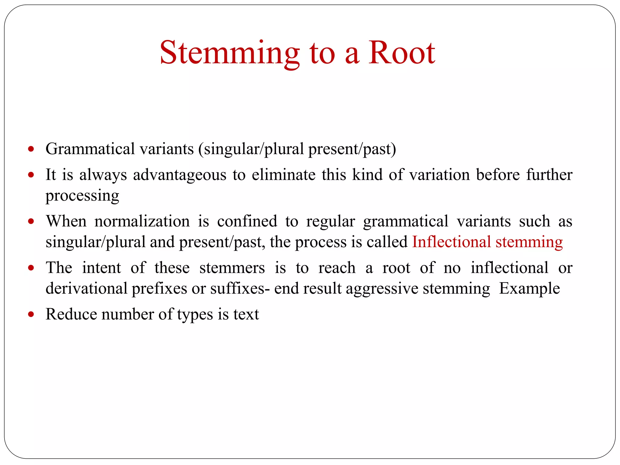 Stemming to a Root
 Grammatical variants (singular/plural present/past)
 It is always advantageous to eliminate this kind of variation before further
processing
 When normalization is confined to regular grammatical variants such as
singular/plural and present/past, the process is called Inflectional stemming
 The intent of these stemmers is to reach a root of no inflectional or
derivational prefixes or suffixes- end result aggressive stemming Example
 Reduce number of types is text
 