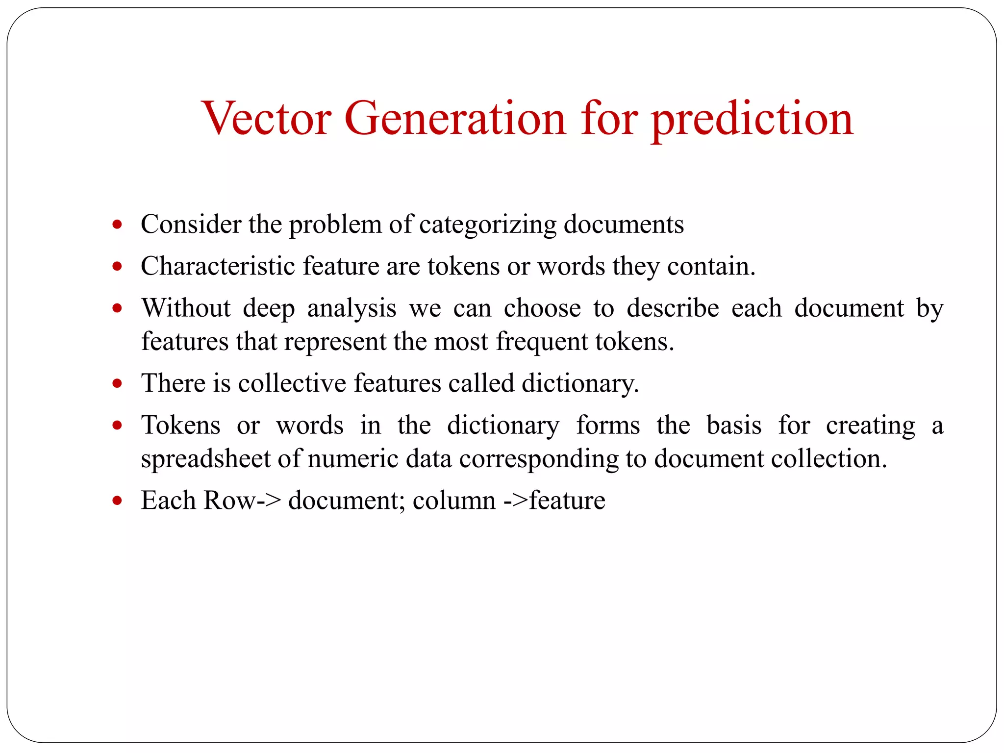 Vector Generation for prediction
 Consider the problem of categorizing documents
 Characteristic feature are tokens or words they contain.
 Without deep analysis we can choose to describe each document by
features that represent the most frequent tokens.
 There is collective features called dictionary.
 Tokens or words in the dictionary forms the basis for creating a
spreadsheet of numeric data corresponding to document collection.
 Each Row-> document; column ->feature
 