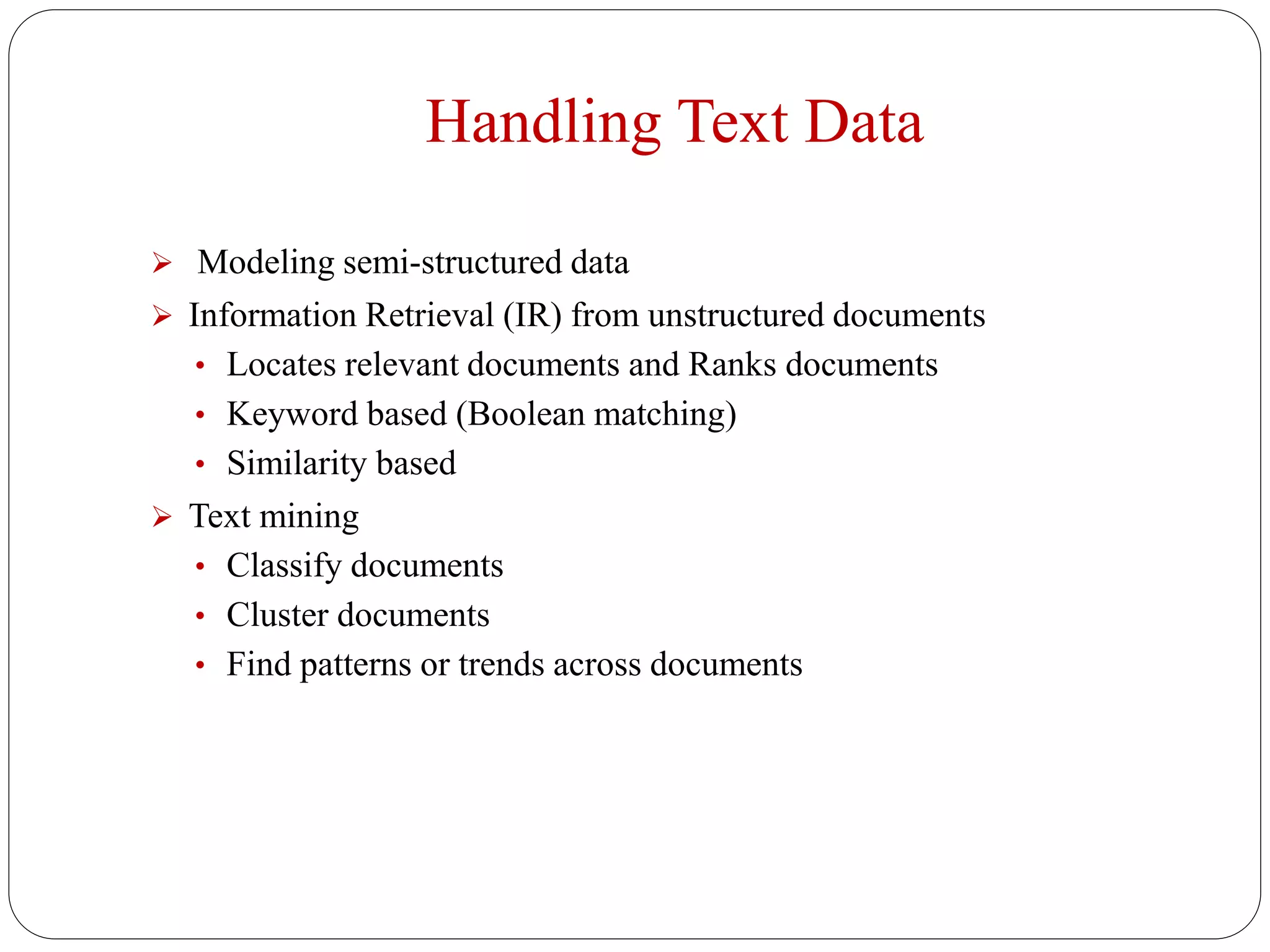 Handling Text Data
 Modeling semi-structured data
 Information Retrieval (IR) from unstructured documents
• Locates relevant documents and Ranks documents
• Keyword based (Boolean matching)
• Similarity based
 Text mining
• Classify documents
• Cluster documents
• Find patterns or trends across documents
 