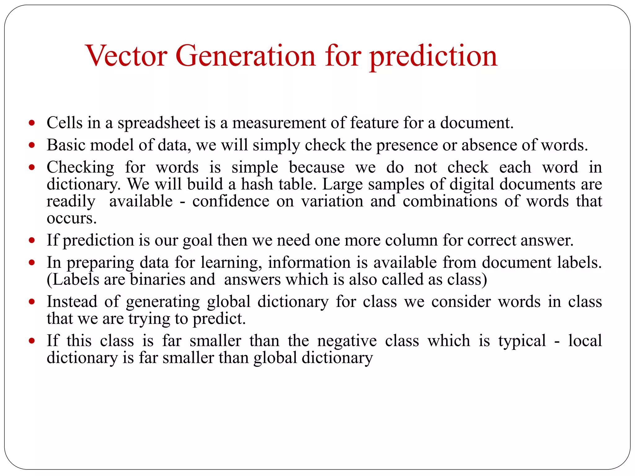 Vector Generation for prediction
 Cells in a spreadsheet is a measurement of feature for a document.
 Basic model of data, we will simply check the presence or absence of words.
 Checking for words is simple because we do not check each word in
dictionary. We will build a hash table. Large samples of digital documents are
readily available - confidence on variation and combinations of words that
occurs.
 If prediction is our goal then we need one more column for correct answer.
 In preparing data for learning, information is available from document labels.
(Labels are binaries and answers which is also called as class)
 Instead of generating global dictionary for class we consider words in class
that we are trying to predict.
 If this class is far smaller than the negative class which is typical - local
dictionary is far smaller than global dictionary
 