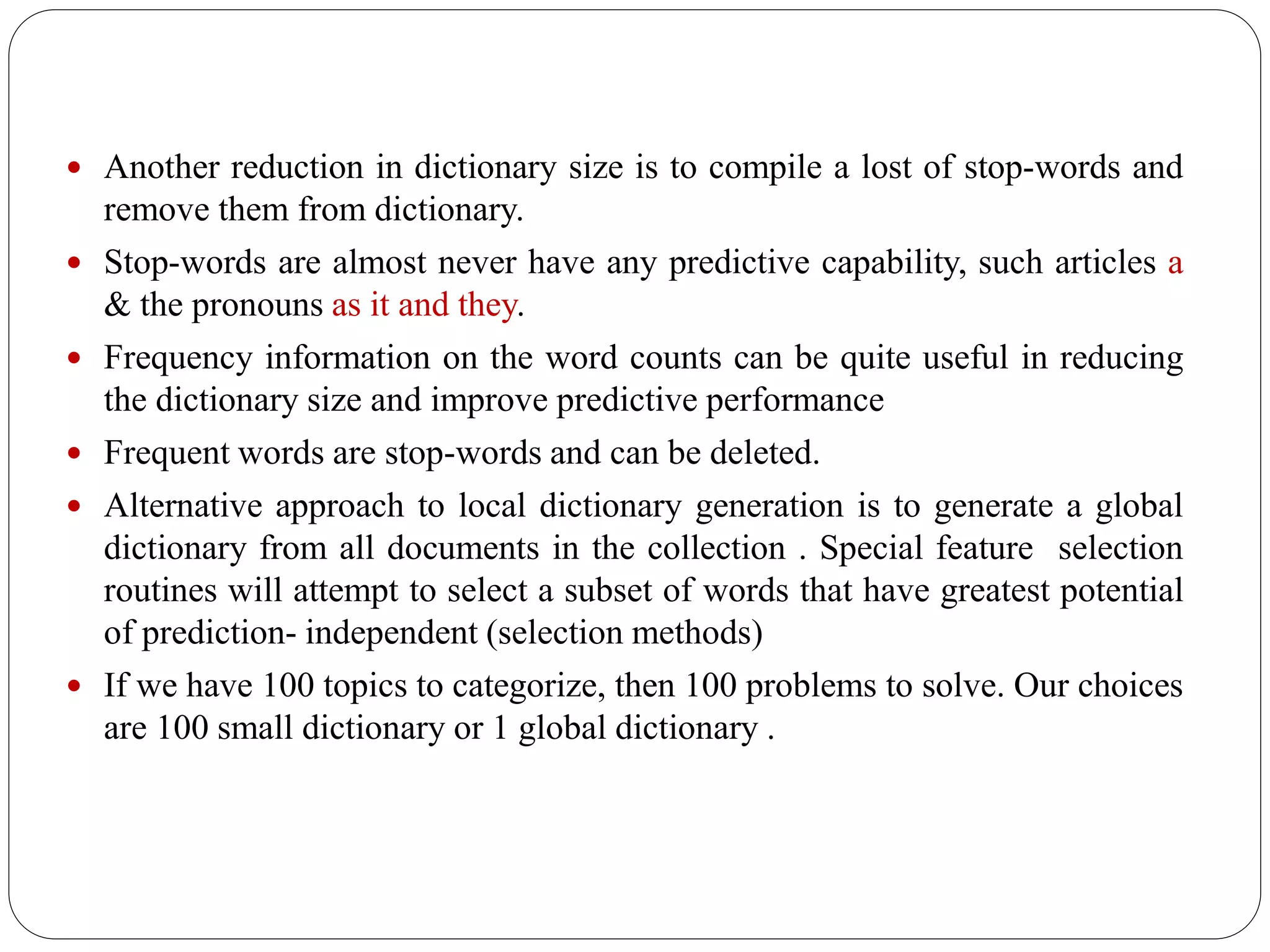  Another reduction in dictionary size is to compile a lost of stop-words and
remove them from dictionary.
 Stop-words are almost never have any predictive capability, such articles a
& the pronouns as it and they.
 Frequency information on the word counts can be quite useful in reducing
the dictionary size and improve predictive performance
 Frequent words are stop-words and can be deleted.
 Alternative approach to local dictionary generation is to generate a global
dictionary from all documents in the collection . Special feature selection
routines will attempt to select a subset of words that have greatest potential
of prediction- independent (selection methods)
 If we have 100 topics to categorize, then 100 problems to solve. Our choices
are 100 small dictionary or 1 global dictionary .
 