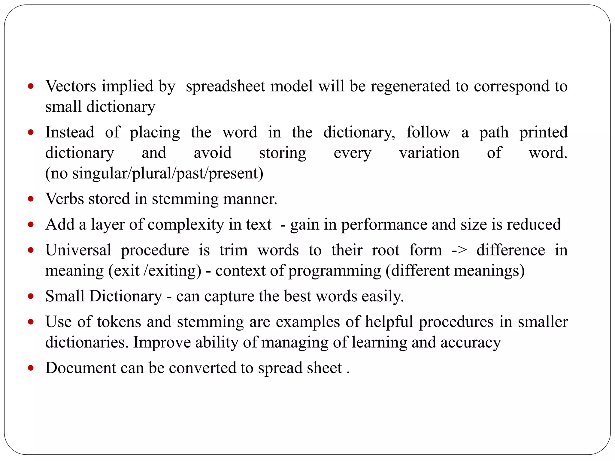  Vectors implied by spreadsheet model will be regenerated to correspond to
small dictionary
 Instead of placing the word in the dictionary, follow a path printed
dictionary and avoid storing every variation of word.
(no singular/plural/past/present)
 Verbs stored in stemming manner.
 Add a layer of complexity in text - gain in performance and size is reduced
 Universal procedure is trim words to their root form -> difference in
meaning (exit /exiting) - context of programming (different meanings)
 Small Dictionary - can capture the best words easily.
 Use of tokens and stemming are examples of helpful procedures in smaller
dictionaries. Improve ability of managing of learning and accuracy
 Document can be converted to spread sheet .
 