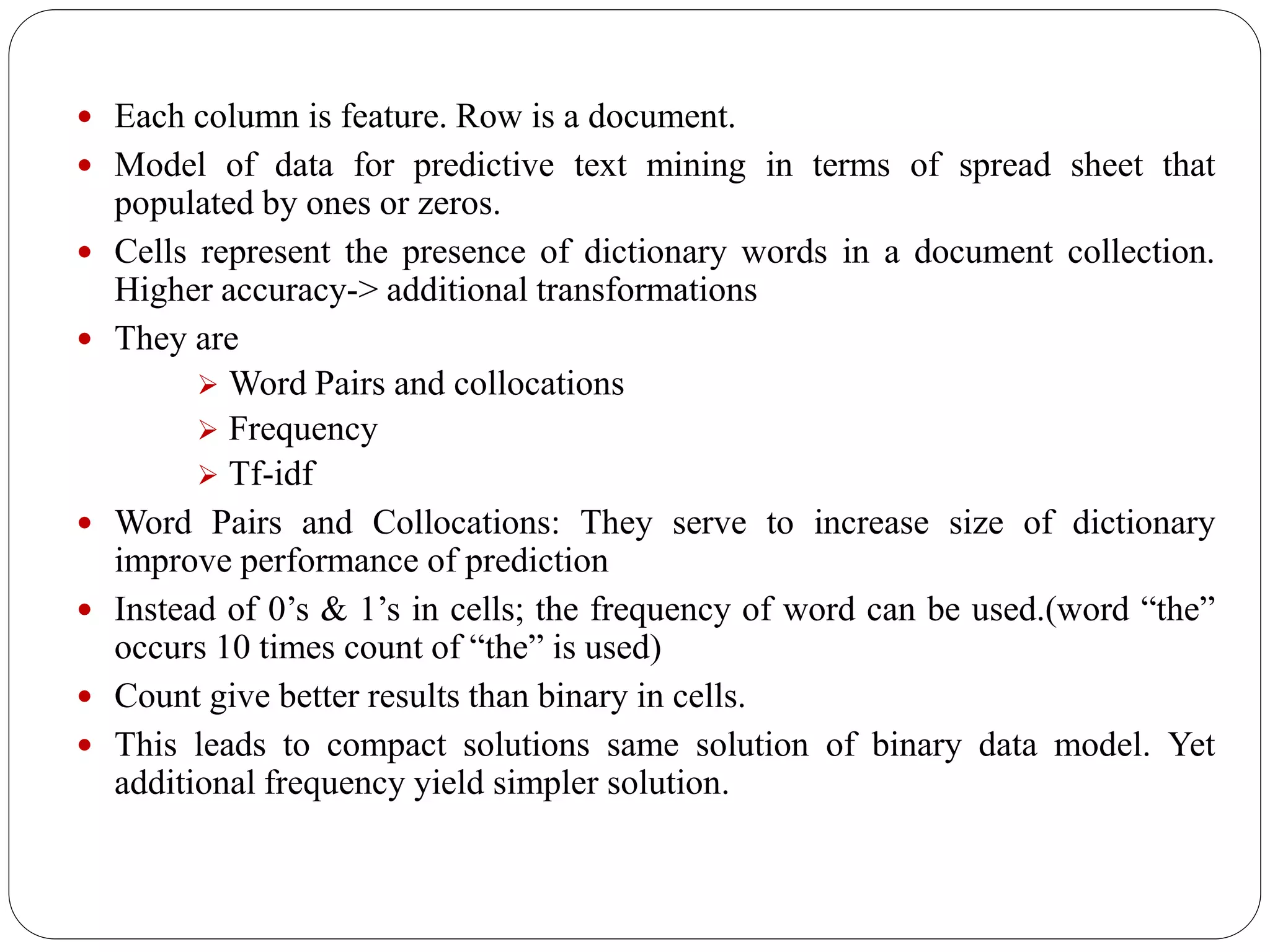  Each column is feature. Row is a document.
 Model of data for predictive text mining in terms of spread sheet that
populated by ones or zeros.
 Cells represent the presence of dictionary words in a document collection.
Higher accuracy-> additional transformations
 They are
 Word Pairs and collocations
 Frequency
 Tf-idf
 Word Pairs and Collocations: They serve to increase size of dictionary
improve performance of prediction
 Instead of 0’s & 1’s in cells; the frequency of word can be used.(word “the”
occurs 10 times count of “the” is used)
 Count give better results than binary in cells.
 This leads to compact solutions same solution of binary data model. Yet
additional frequency yield simpler solution.
 