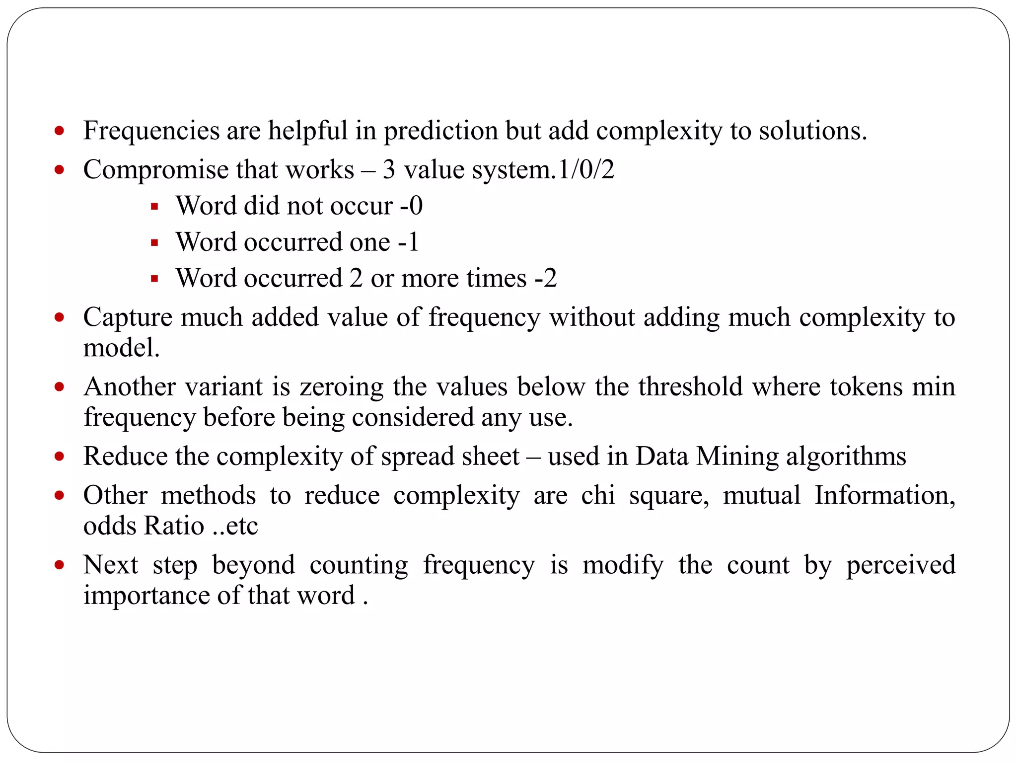  Frequencies are helpful in prediction but add complexity to solutions.
 Compromise that works – 3 value system.1/0/2
 Word did not occur -0
 Word occurred one -1
 Word occurred 2 or more times -2
 Capture much added value of frequency without adding much complexity to
model.
 Another variant is zeroing the values below the threshold where tokens min
frequency before being considered any use.
 Reduce the complexity of spread sheet – used in Data Mining algorithms
 Other methods to reduce complexity are chi square, mutual Information,
odds Ratio ..etc
 Next step beyond counting frequency is modify the count by perceived
importance of that word .
 