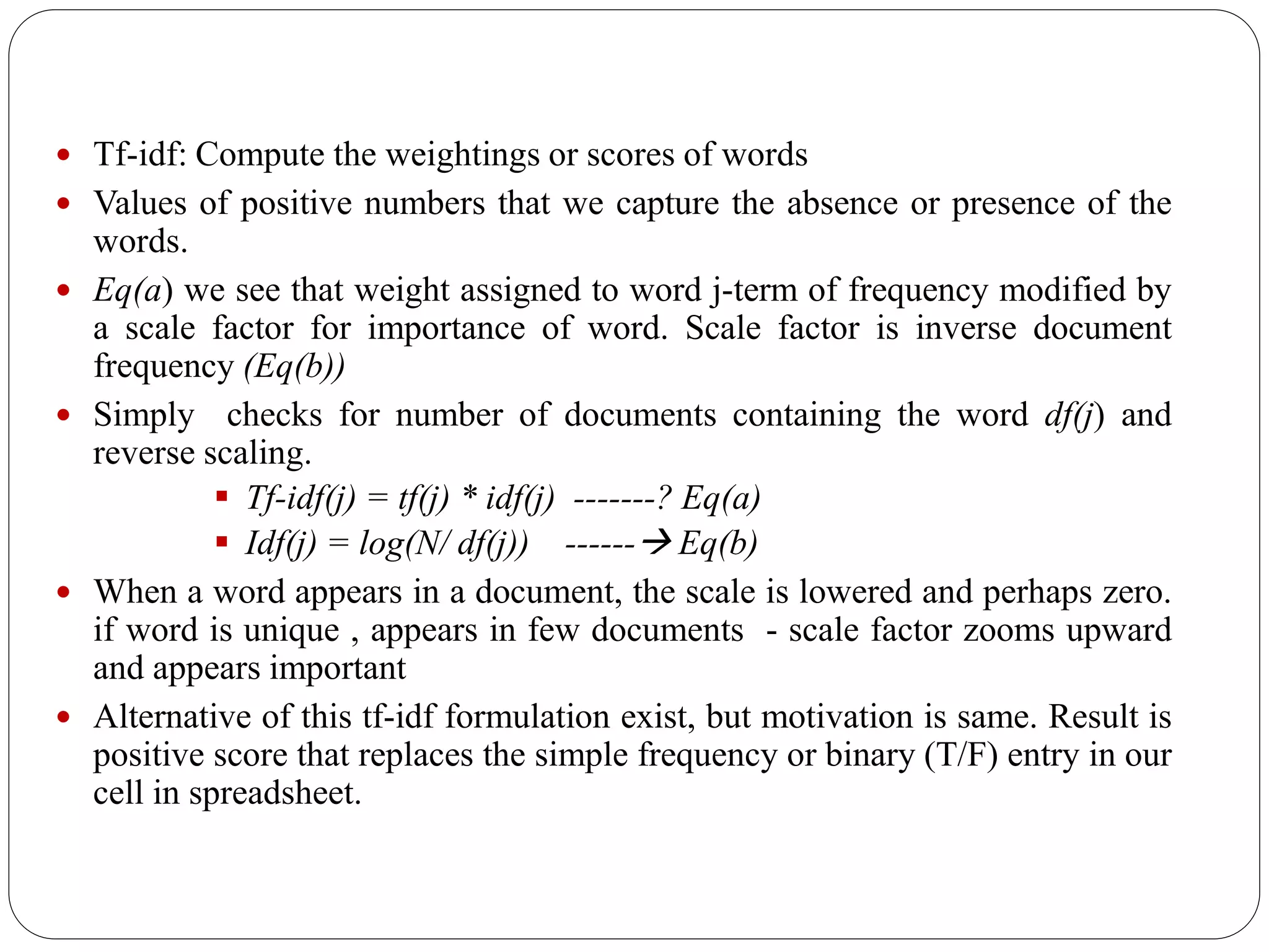  Tf-idf: Compute the weightings or scores of words
 Values of positive numbers that we capture the absence or presence of the
words.
 Eq(a) we see that weight assigned to word j-term of frequency modified by
a scale factor for importance of word. Scale factor is inverse document
frequency (Eq(b))
 Simply checks for number of documents containing the word df(j) and
reverse scaling.
 Tf-idf(j) = tf(j) * idf(j) -------? Eq(a)
 Idf(j) = log(N/ df(j)) ------ Eq(b)
 When a word appears in a document, the scale is lowered and perhaps zero.
if word is unique , appears in few documents - scale factor zooms upward
and appears important
 Alternative of this tf-idf formulation exist, but motivation is same. Result is
positive score that replaces the simple frequency or binary (T/F) entry in our
cell in spreadsheet.
 