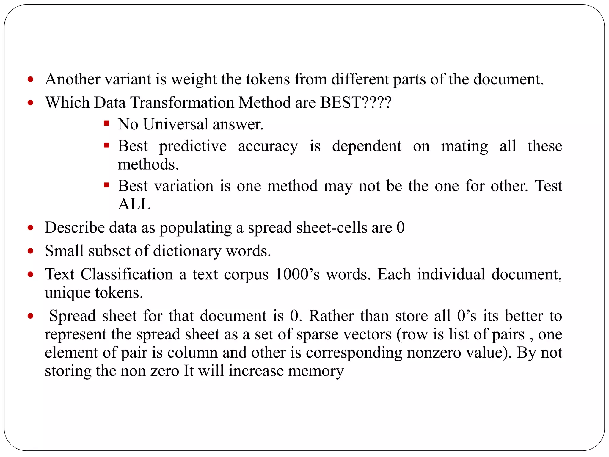  Another variant is weight the tokens from different parts of the document.
 Which Data Transformation Method are BEST????
 No Universal answer.
 Best predictive accuracy is dependent on mating all these
methods.
 Best variation is one method may not be the one for other. Test
ALL
 Describe data as populating a spread sheet-cells are 0
 Small subset of dictionary words.
 Text Classification a text corpus 1000’s words. Each individual document,
unique tokens.
 Spread sheet for that document is 0. Rather than store all 0’s its better to
represent the spread sheet as a set of sparse vectors (row is list of pairs , one
element of pair is column and other is corresponding nonzero value). By not
storing the non zero It will increase memory
 