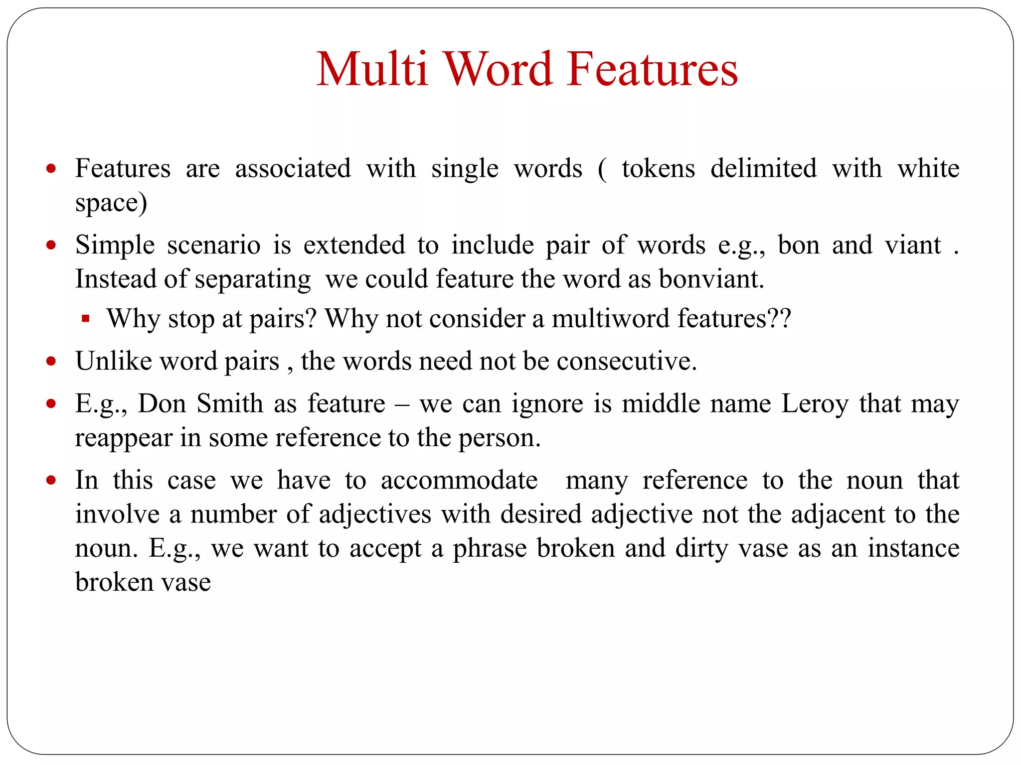 Multi Word Features
 Features are associated with single words ( tokens delimited with white
space)
 Simple scenario is extended to include pair of words e.g., bon and viant .
Instead of separating we could feature the word as bonviant.
 Why stop at pairs? Why not consider a multiword features??
 Unlike word pairs , the words need not be consecutive.
 E.g., Don Smith as feature – we can ignore is middle name Leroy that may
reappear in some reference to the person.
 In this case we have to accommodate many reference to the noun that
involve a number of adjectives with desired adjective not the adjacent to the
noun. E.g., we want to accept a phrase broken and dirty vase as an instance
broken vase
 