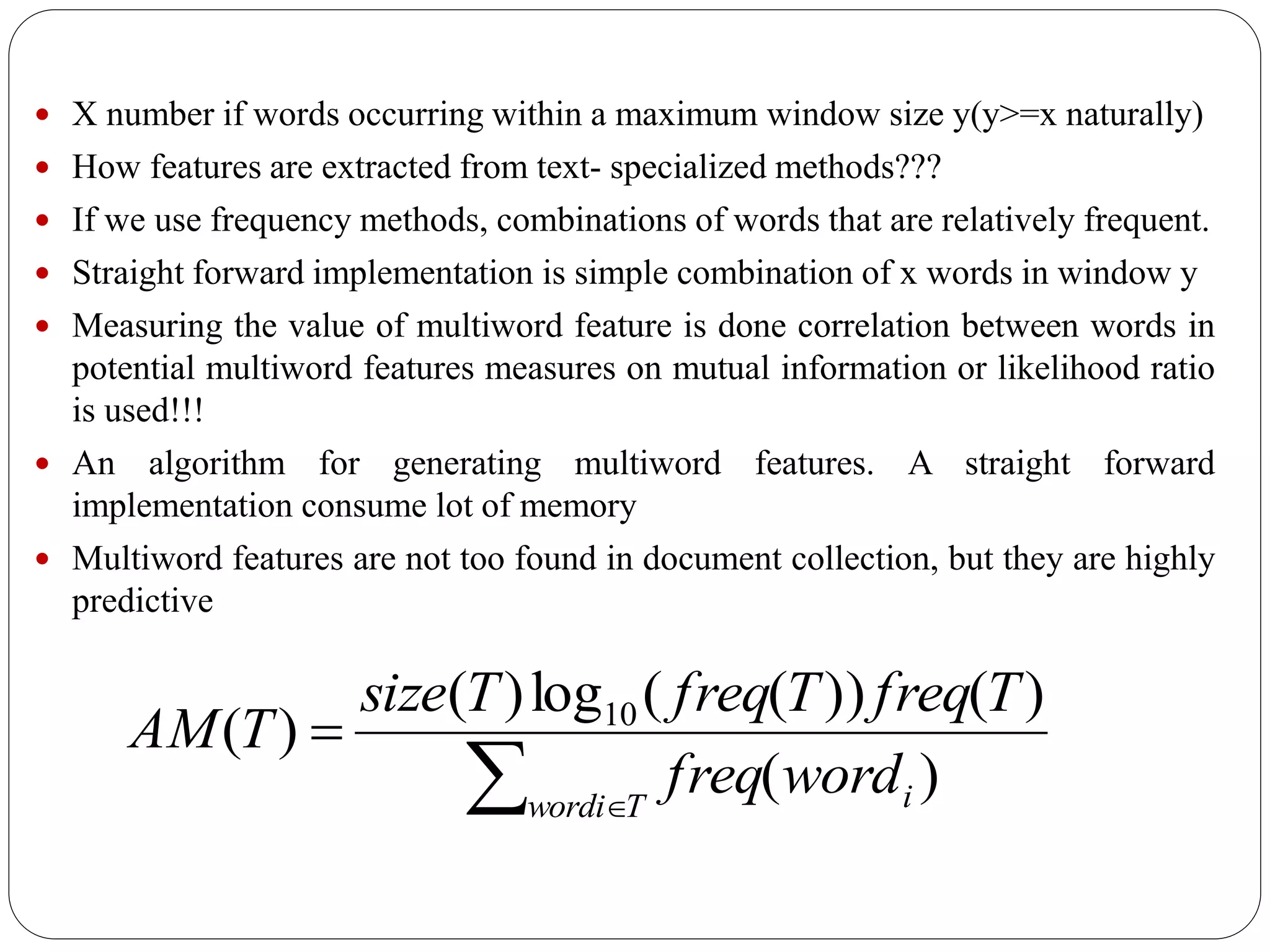  X number if words occurring within a maximum window size y(y>=x naturally)
 How features are extracted from text- specialized methods???
 If we use frequency methods, combinations of words that are relatively frequent.
 Straight forward implementation is simple combination of x words in window y
 Measuring the value of multiword feature is done correlation between words in
potential multiword features measures on mutual information or likelihood ratio
is used!!!
 An algorithm for generating multiword features. A straight forward
implementation consume lot of memory
 Multiword features are not too found in document collection, but they are highly
predictive
 

Twordi iwordfreq
TfreqTfreqTsize
TAM
)(
)())((log)(
)( 10
 