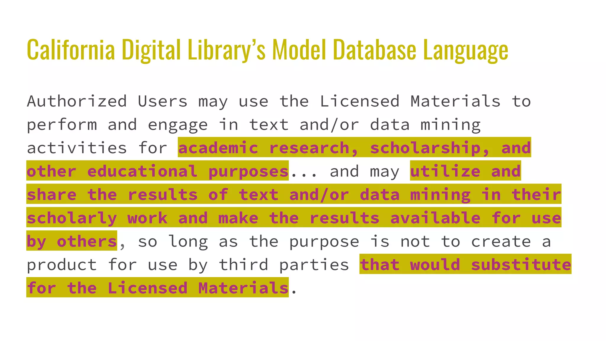 California Digital Library’s Model Database Language
Authorized Users may use the Licensed Materials to
perform and engage in text and/or data mining
activities for academic research, scholarship, and
other educational purposes... and may utilize and
share the results of text and/or data mining in their
scholarly work and make the results available for use
by others, so long as the purpose is not to create a
product for use by third parties that would substitute
for the Licensed Materials.
 