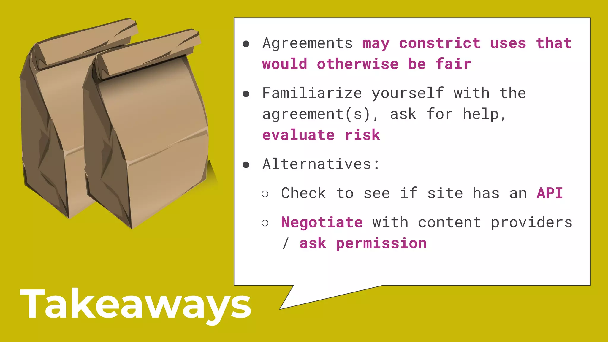 ● Agreements may constrict uses that
would otherwise be fair
● Familiarize yourself with the
agreement(s), ask for help,
evaluate risk
● Alternatives:
○ Check to see if site has an API
○ Negotiate with content providers
/ ask permission
Takeaways
 