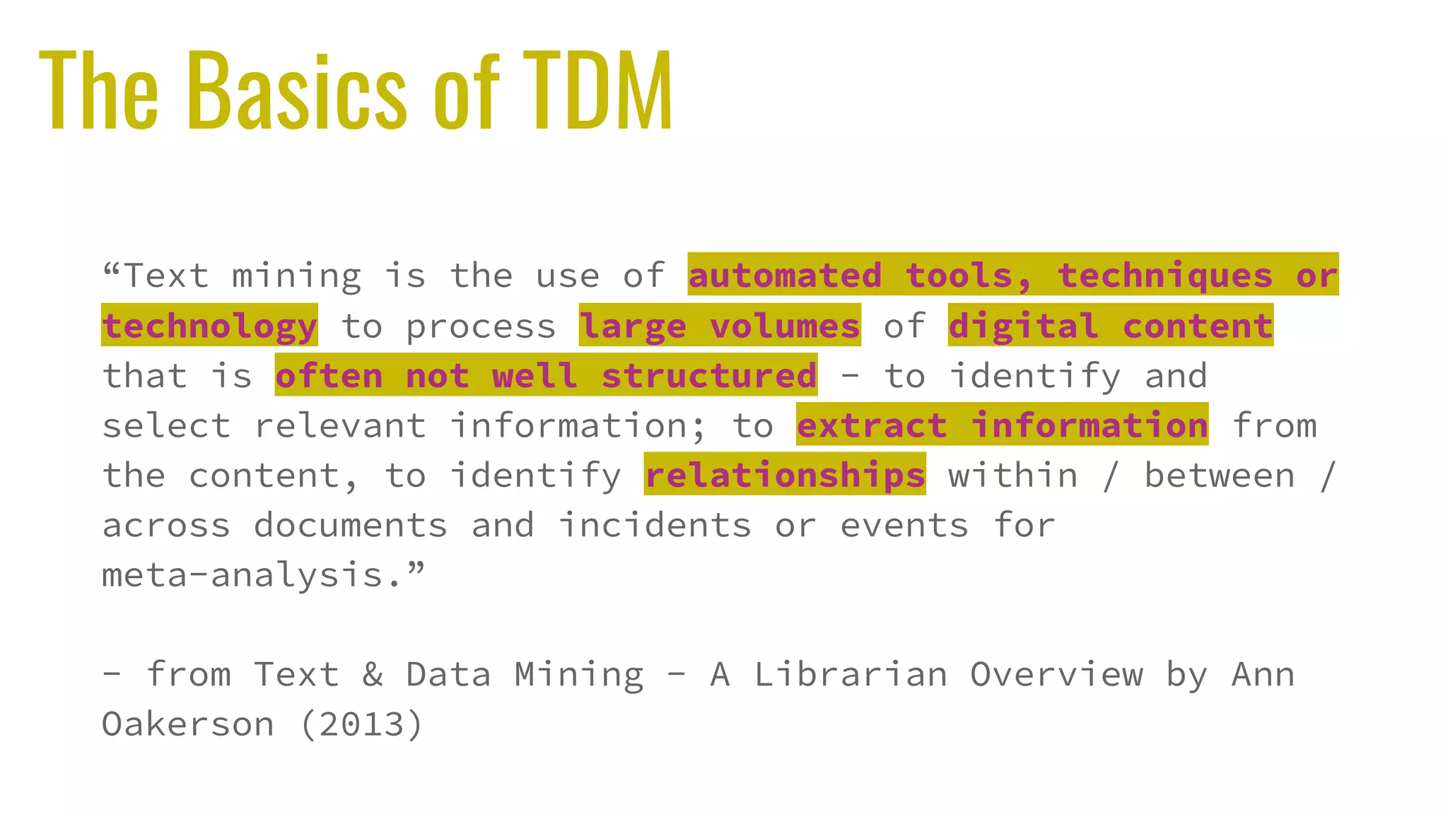 The Basics of TDM
“Text mining is the use of automated tools, techniques or
technology to process large volumes of digital content
that is often not well structured - to identify and
select relevant information; to extract information from
the content, to identify relationships within / between /
across documents and incidents or events for
meta-analysis.”
- from Text & Data Mining - A Librarian Overview by Ann
Oakerson (2013)
 