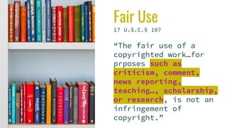 Fair Use
17 U.S.C.§ 107
“The fair use of a
copyrighted work…for
prposes such as
criticism, comment,
news reporting,
teaching…, scholarship,
or research, is not an
infringement of
copyright.”
 