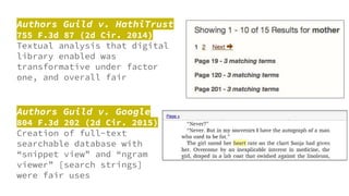 Authors Guild v. HathiTrust
755 F.3d 87 (2d Cir. 2014)
Textual analysis that digital
library enabled was
transformative under factor
one, and overall fair
Authors Guild v. Google
804 F.3d 202 (2d Cir. 2015)
Creation of full-text
searchable database with
“snippet view” and “ngram
viewer” [search strings]
were fair uses
 