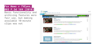 Fox News v TVEyes,
883 F.3d 169 (2018)
Basic functionality and
archiving features were
fair use, but making
available 10-minute
clips was not
 