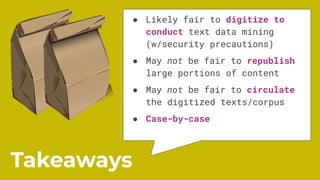 ● Likely fair to digitize to
conduct text data mining
(w/security precautions)
● May not be fair to republish
large portions of content
● May not be fair to circulate
the digitized texts/corpus
● Case-by-case
Takeaways
 