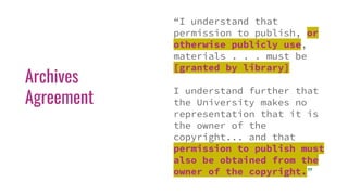 Archives
Agreement
“I understand that
permission to publish, or
otherwise publicly use,
materials . . . must be
[granted by library]
I understand further that
the University makes no
representation that it is
the owner of the
copyright... and that
permission to publish must
also be obtained from the
owner of the copyright.”
 