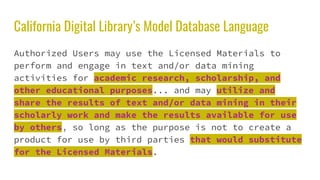 California Digital Library’s Model Database Language
Authorized Users may use the Licensed Materials to
perform and engage in text and/or data mining
activities for academic research, scholarship, and
other educational purposes... and may utilize and
share the results of text and/or data mining in their
scholarly work and make the results available for use
by others, so long as the purpose is not to create a
product for use by third parties that would substitute
for the Licensed Materials.
 