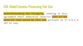 CDL Model License: Preserving Fair Use
Notwithstanding the foregoing, nothing in this
agreement shall otherwise restrict uses of the
material that would be fair use pursuant to 17 U.S.C.§
107 et seq.
 