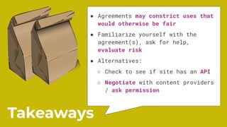 ● Agreements may constrict uses that
would otherwise be fair
● Familiarize yourself with the
agreement(s), ask for help,
evaluate risk
● Alternatives:
○ Check to see if site has an API
○ Negotiate with content providers
/ ask permission
Takeaways
 