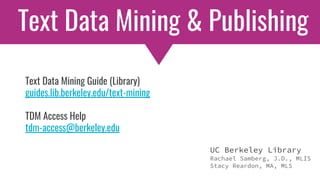 UC Berkeley Library
Rachael Samberg, J.D., MLIS
Stacy Reardon, MA, MLS
Text Data Mining & Publishing
Text Data Mining Guide (Library)
guides.lib.berkeley.edu/text-mining
TDM Access Help
tdm-access@berkeley.edu
 